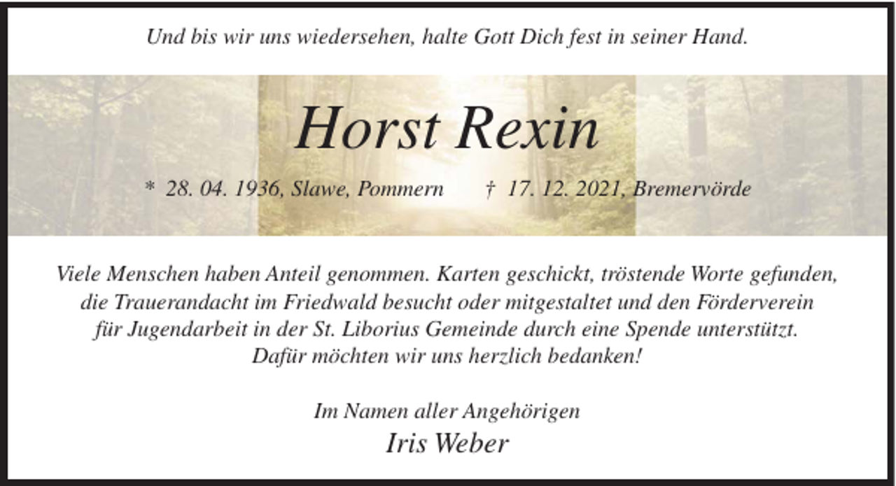 <p>Und bis wir uns wiedersehen, halte Gott Dich fest in seiner Hand.</p><p>Horst Rexin<br />* 28. 04. 1936, Slawe, Pommern</p><p>† 17. 12. 2021, Bremervörde</p><p>Viele Menschen haben Anteil genommen. Karten geschickt, tröstende Worte gefunden,<br />die Trauerandacht im Friedwald besucht oder mitgestaltet und den Förderverein<br />für Jugendarbeit in der St. Liborius Gemeinde durch eine Spende unterstützt.<br />Dafür möchten wir uns herzlich bedanken!<br />Im Namen aller Angehörigen</p><p>Iris Weber</p>