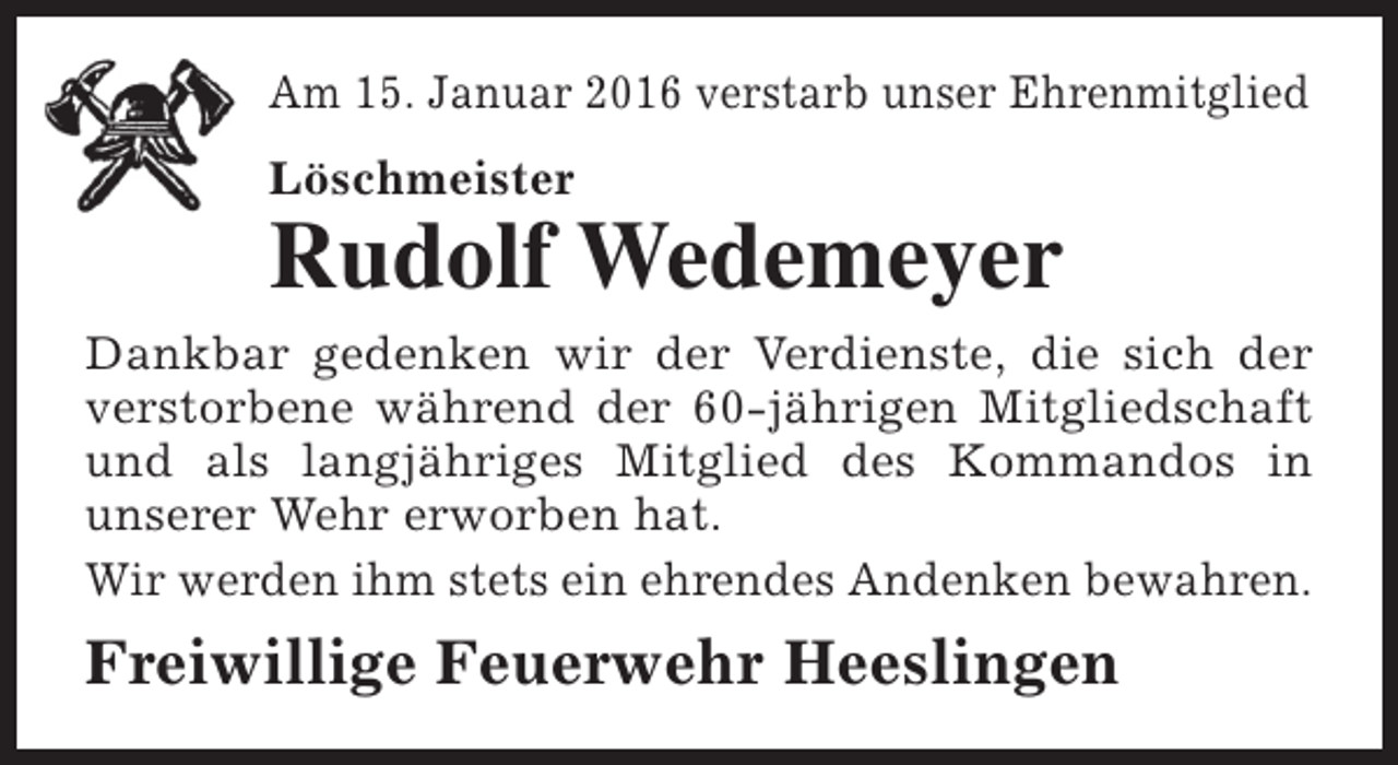 <p>Am 15. Januar 2016 verstarb unser Ehrenmitglied<br />Löschmeister</p><p>Rudolf Wedemeyer<br />Dankbar gedenken wir der Verdienste, die sich der<br />verstorbene während der 60-jährigen Mitgliedschaft<br />und als langjähriges Mitglied des Kommandos in<br />unserer Wehr erworben hat.<br />Wir werden ihm stets ein ehrendes Andenken bewahren.</p><p>Freiwillige Feuerwehr Heeslingen</p>