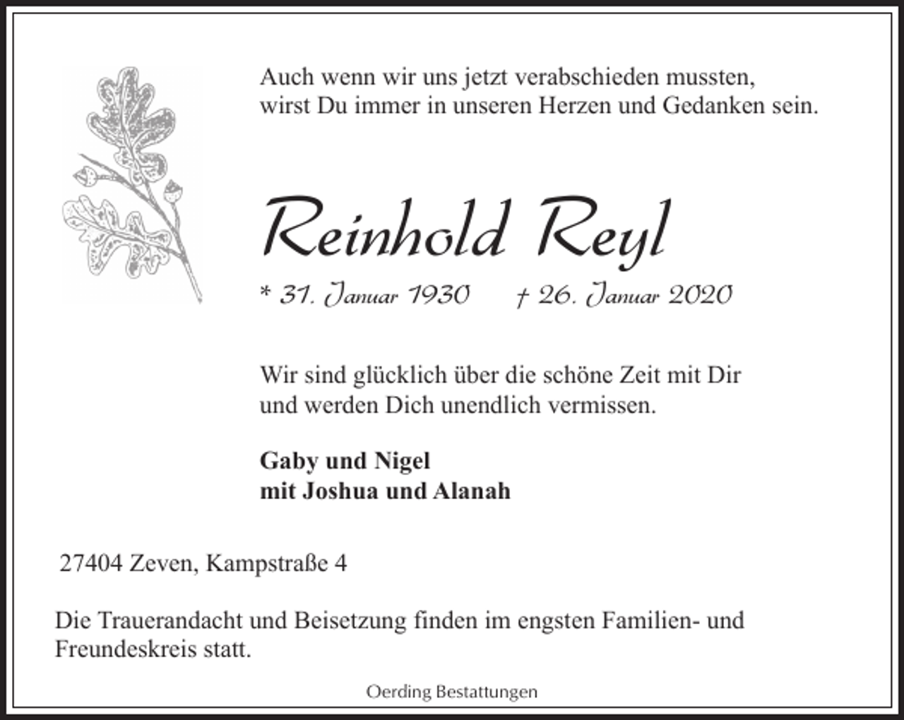<p>Auch wenn wir uns jetzt verabschieden mussten,<br />wirst Du immer in unseren Herzen und Gedanken sein.</p><p>Reinhold Reyl</p><p>* 31. Januar 1930</p><p>† 26. Januar 2020</p><p>Wir sind glücklich über die schöne Zeit mit Dir<br />und werden Dich unendlich vermissen.<br />Gaby und Nigel<br />mit Joshua und Alanah<br />27404 Zeven, Kampstraße 4<br />Die Trauerandacht und Beisetzung finden im engsten Familien- und<br />Freundeskreis statt.<br />Oerding Bestattungen</p>