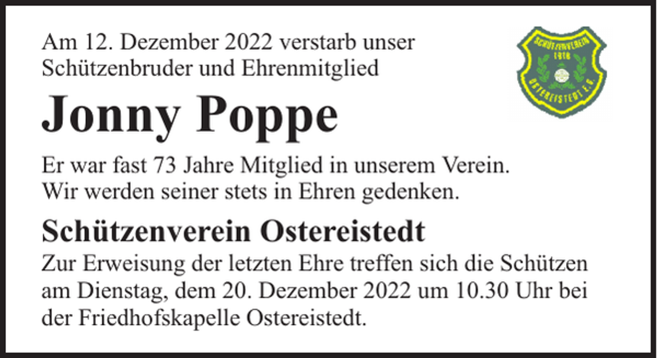 <p>Am 12. Dezember 2022 verstarb unser<br />Schützenbruder und Ehrenmitglied</p><p>Jonny Poppe</p><p>Er war fast 73 Jahre Mitglied in unserem Verein.<br />Wir werden seiner stets in Ehren gedenken.</p><p>Schützenverein Ostereistedt</p><p>Zur Erweisung der letzten Ehre treffen sich die Schützen<br />am Dienstag, dem 20. Dezember 2022 um 10.30 Uhr bei<br />der Friedhofskapelle Ostereistedt.</p>