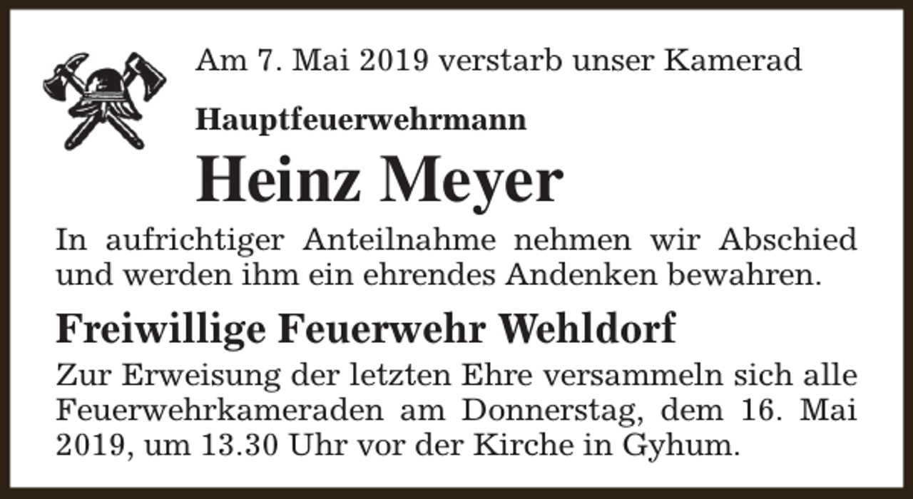 <p>Am 7. Mai 2019 verstarb unser Kamerad<br />Hauptfeuerwehrmann</p><p>Heinz Meyer</p><p>In aufrichtiger Anteilnahme nehmen wir Abschied<br />und werden ihm ein ehrendes Andenken bewahren.</p><p>Freiwillige Feuerwehr Wehldorf</p><p>Zur Erweisung der letzten Ehre versammeln sich alle<br />Feuerwehrkameraden am Donnerstag, dem 16. Mai<br />2019, um 13.30 Uhr vor der Kirche in Gyhum.</p>