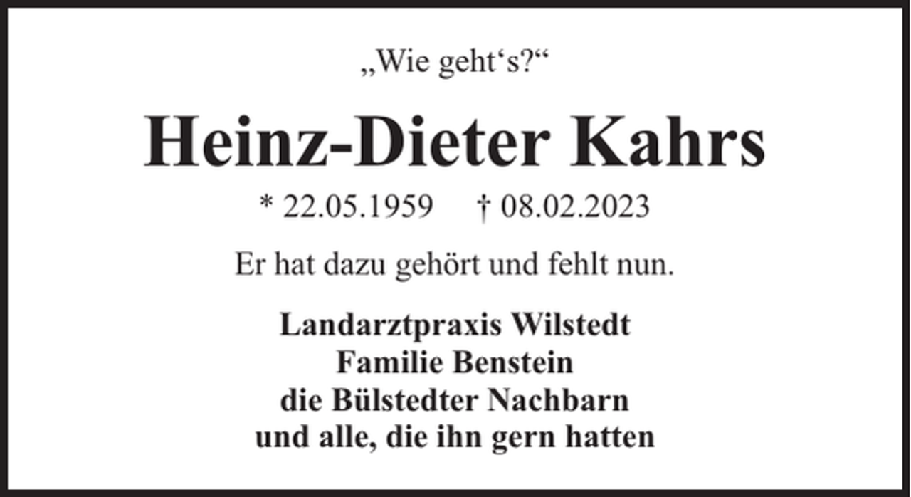 <p>„Wie geht‘s?“</p><p>Heinz-Dieter Kahrs<br />* 22.05.1959</p><p>† 08.02.2023</p><p>Er hat dazu gehört und fehlt nun.<br />Landarztpraxis Wilstedt<br />Familie Benstein<br />die Bülstedter Nachbarn<br />und alle, die ihn gern hatten</p>