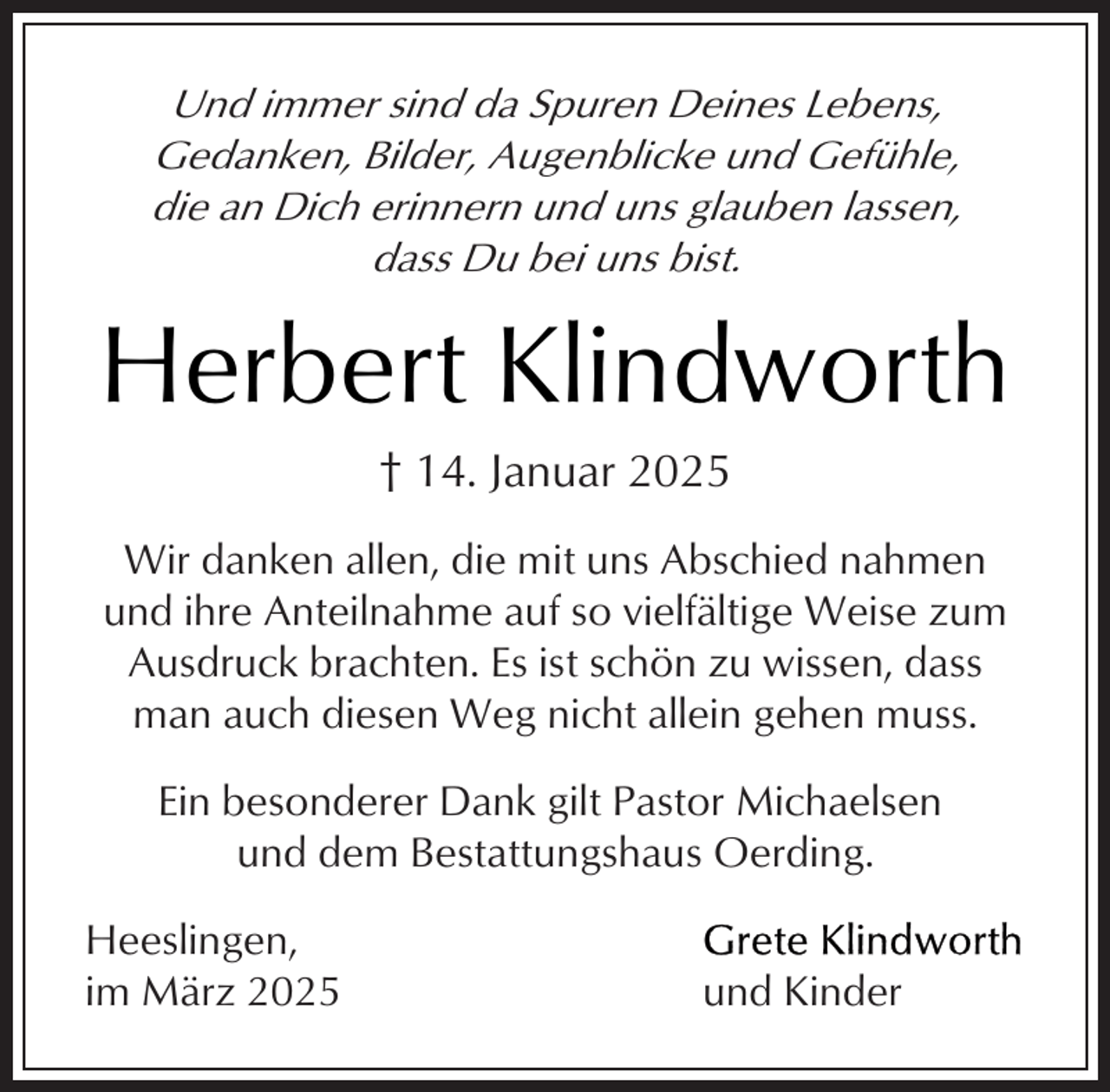 <p>Und immer sind da Spuren Deines Lebens,<br />Gedanken, Bilder, Augenblicke und Gefühle,<br />die an Dich erinnern und uns glauben lassen,<br />dass Du bei uns bist.</p><p>Herbert Klindworth<br />† 14. Januar 2025<br />Wir danken allen, die mit uns Abschied nahmen<br />und ihre Anteilnahme auf so vielfältige Weise zum<br />Ausdruck brachten. Es ist schön zu wissen, dass<br />man auch diesen Weg nicht allein gehen muss.<br />Ein besonderer Dank gilt Pastor Michaelsen<br />und dem Bestattungshaus Oerding.<br />Heeslingen,<br />im März 2025</p><p>und Kinder</p>