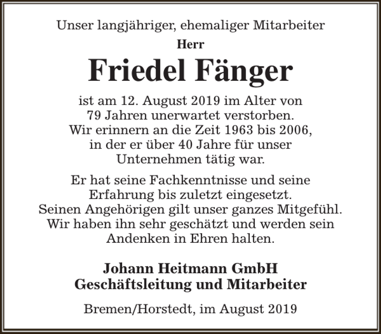 <p>Unser langjähriger, ehemaliger Mitarbeiter<br />Herr</p><p>Friedel Fänger</p><p>ist am 12. August 2019 im Alter von<br />79 Jahren unerwartet verstorben.<br />Wir erinnern an die Zeit 1963 bis 2006,<br />in der er über 40 Jahre für unser<br />Unternehmen tätig war.<br />Er hat seine Fachkenntnisse und seine<br />Erfahrung bis zuletzt eingesetzt.<br />Seinen Angehörigen gilt unser ganzes Mitgefühl.<br />Wir haben ihn sehr geschätzt und werden sein<br />Andenken in Ehren halten.</p><p>Johann Heitmann GmbH<br />Geschäftsleitung und Mitarbeiter<br />Bremen/Horstedt, im August 2019</p>