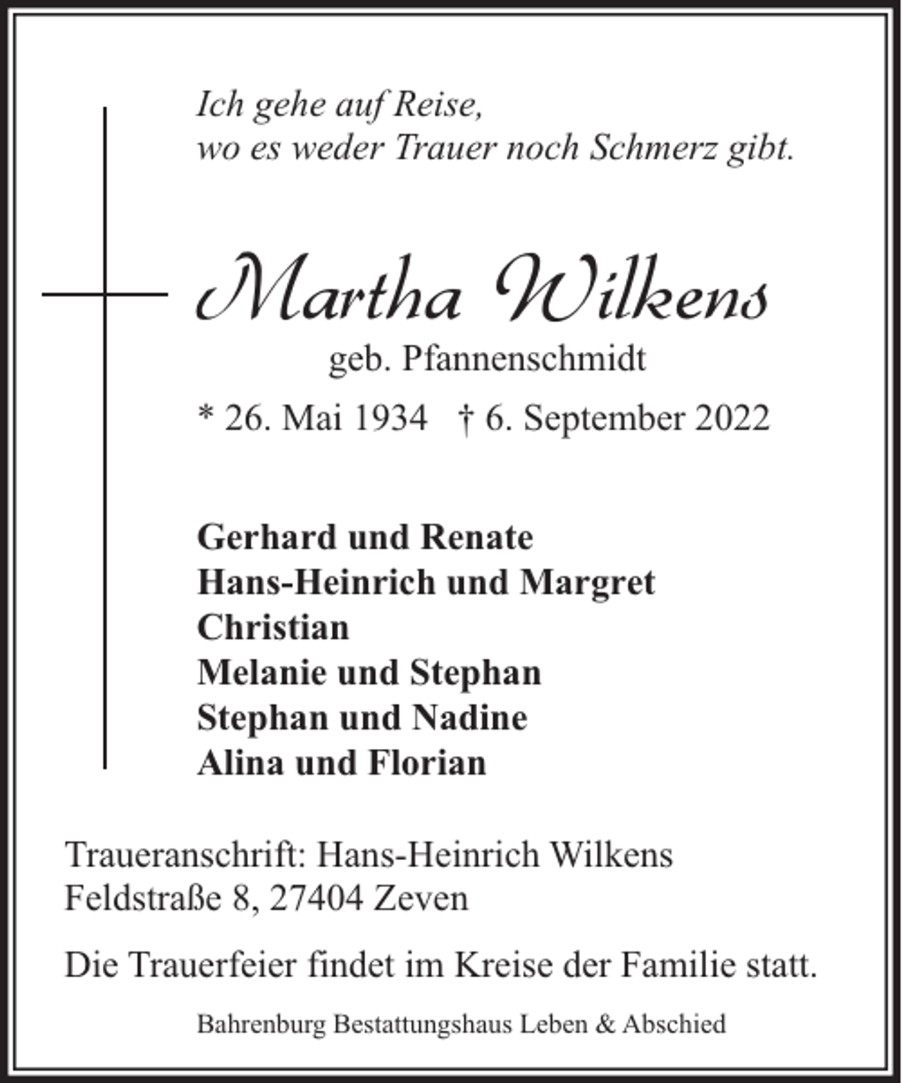 <p>Ich gehe auf Reise,<br />wo es weder Trauer noch Schmerz gibt.</p><p>Martha Wilkens<br />geb. Pfannenschmidt</p><p>* 26. Mai 1934 † 6. September 2022<br />Gerhard und Renate<br />Hans-Heinrich und Margret<br />Christian<br />Melanie und Stephan<br />Stephan und Nadine<br />Alina und Florian<br />Traueranschrift: Hans-Heinrich Wilkens<br />Feldstraße 8, 27404 Zeven<br />Die Trauerfeier findet im Kreise der Familie statt.<br />Bahrenburg Bestattungshaus Leben &amp; Abschied</p>