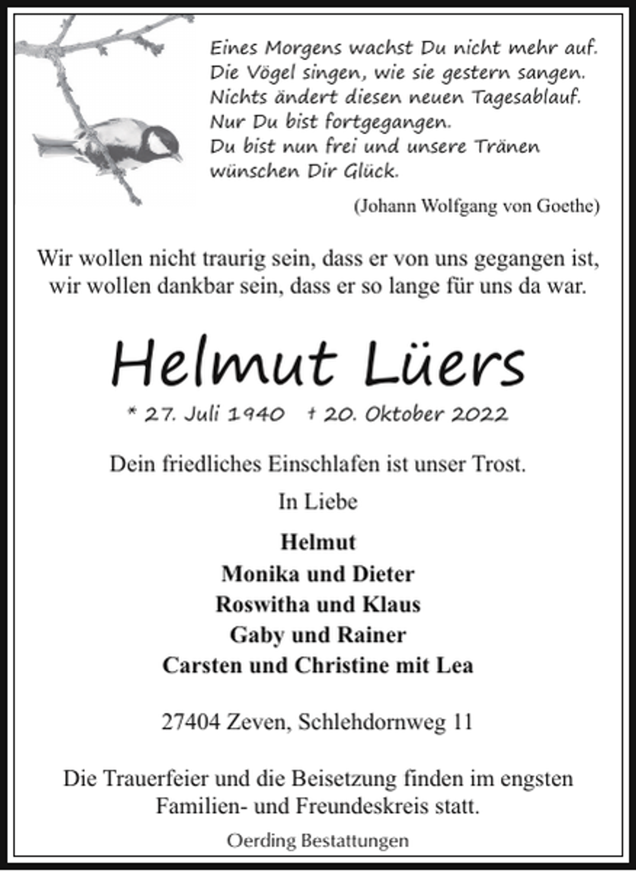 <p>Eines Morgens wachst Du nicht mehr auf.<br />Die Vögel singen, wie sie gestern sangen.<br />Nichts ändert diesen neuen Tagesablauf.<br />Nur Du bist fortgegangen.<br />Du bist nun frei und unsere Tränen<br />wünschen Dir Glück.</p><p>(Johann Wolfgang von Goethe)</p><p>Wir wollen nicht traurig sein, dass er von uns gegangen ist,<br />wir wollen dankbar sein, dass er so lange für uns da war.</p><p>Helmut Lüers<br />* 27. Juli 1940</p><p>† 20. Oktober 2022</p><p>Dein friedliches Einschlafen ist unser Trost.<br />In Liebe<br />Helmut<br />Monika und Dieter<br />Roswitha und Klaus<br />Gaby und Rainer<br />Carsten und Christine mit Lea<br />27404 Zeven, Schlehdornweg 11<br />Die Trauerfeier und die Beisetzung finden im engsten<br />Familien- und Freundeskreis statt.<br />Oerding Bestattungen</p>