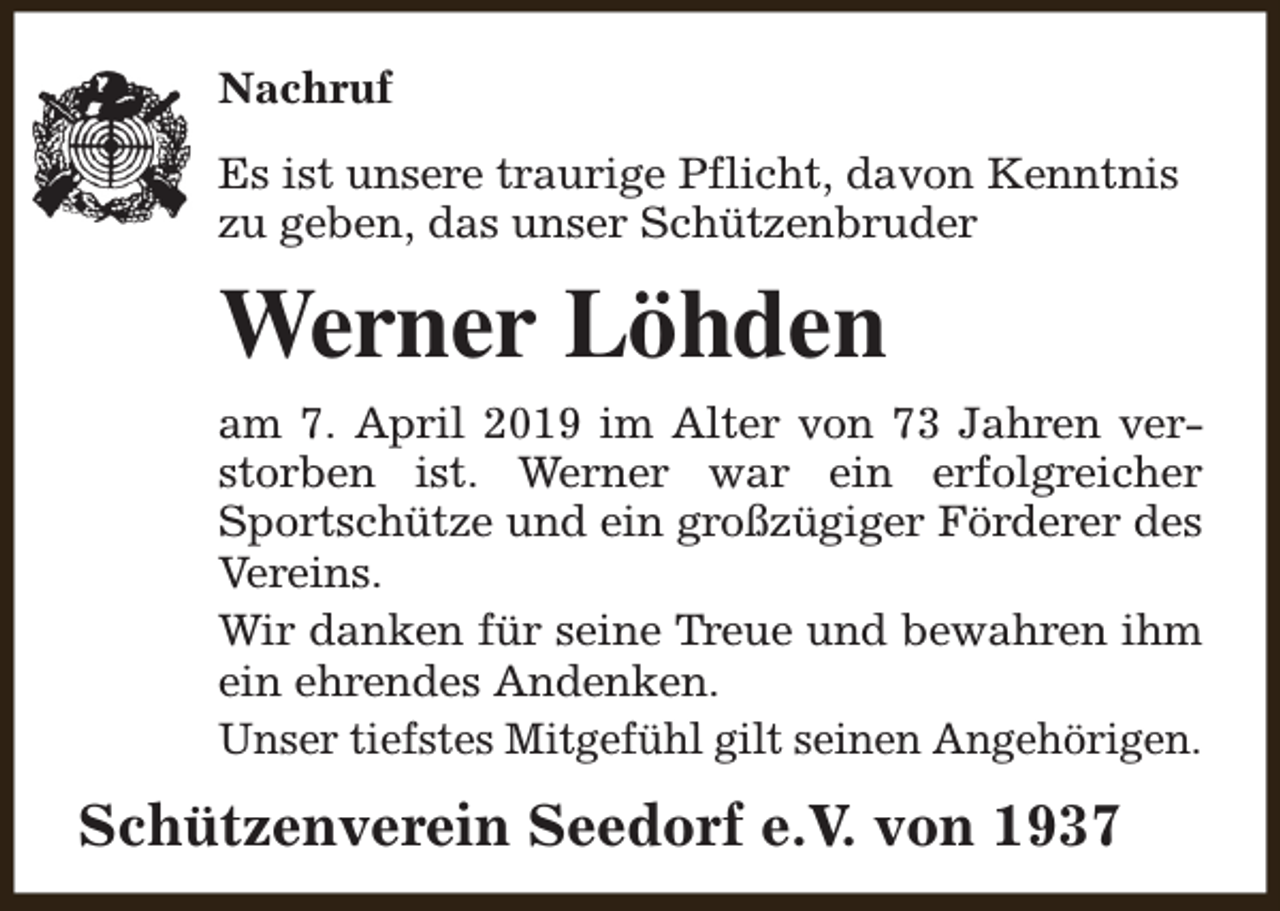 <p>Nachruf<br />Es ist unsere traurige Pflicht, davon Kenntnis<br />zu geben, das unser Schützenbruder</p><p>Werner Löhden<br />am 7. April 2019 im Alter von 73 Jahren verstorben ist. Werner war ein erfolgreicher<br />Sportschütze und ein großzügiger Förderer des<br />Vereins.<br />Wir danken für seine Treue und bewahren ihm<br />ein ehrendes Andenken.<br />Unser tiefstes Mitgefühl gilt seinen Angehörigen.</p><p>Schützenverein Seedorf e.V. von 1937</p>
