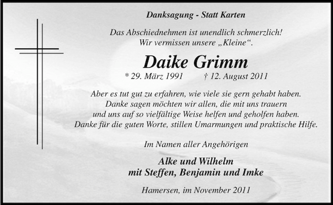 <p>Danksagung - Statt Karten<br />Das Abschiednehmen ist unendlich schmerzlich!<br />Wir vermissen unsere „Kleine“.</p><p>Daike Grimm</p><p>* 29. März 1991</p><p>† 12. August 2011</p><p>Aber es tut gut zu erfahren, wie viele sie gern gehabt haben.<br />Danke sagen möchten wir allen, die mit uns trauern<br />und uns auf so vielfältige Weise helfen und geholfen haben.<br />Danke für die guten Worte, stillen Umarmungen und praktische Hilfe.<br />Im Namen aller Angehörigen</p><p>Alke und Wilhelm<br />mit Steffen, Benjamin und Imke<br />Hamersen, im November 2011</p>