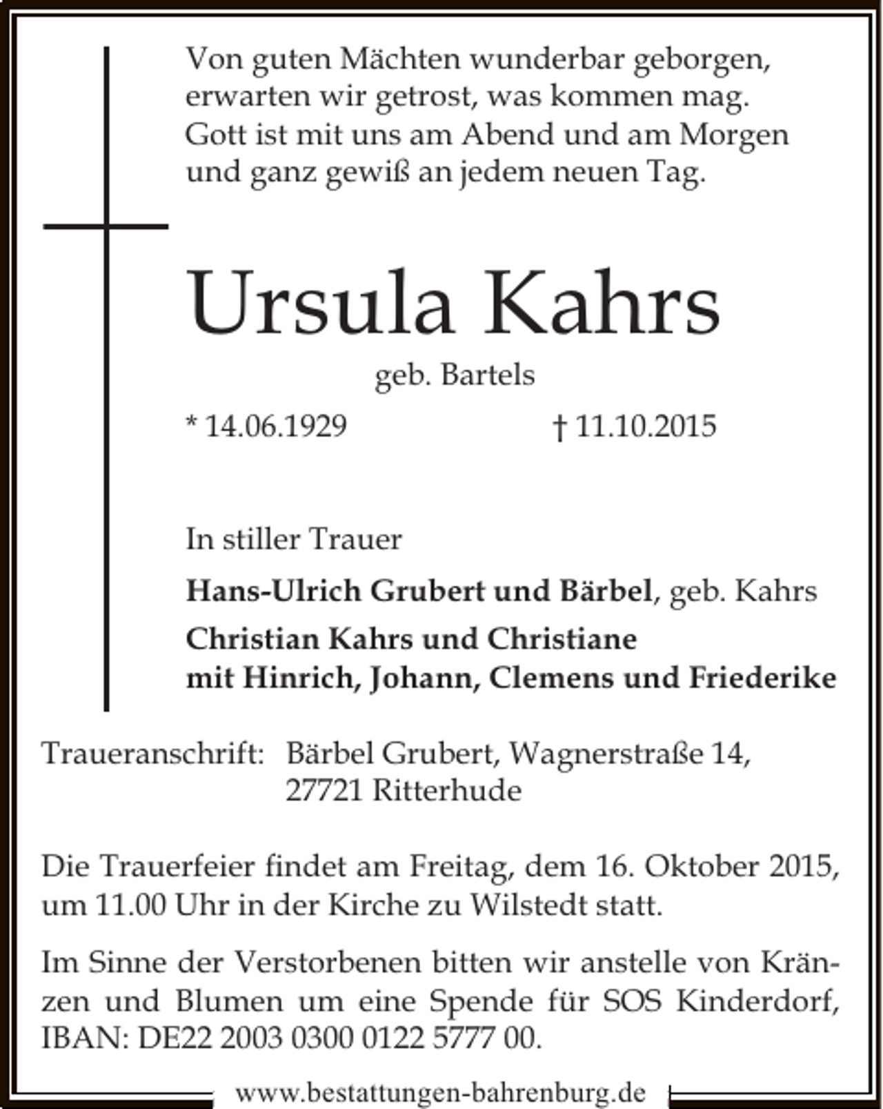<p>Von guten Mächten wunderbar geborgen,<br />erwarten wir getrost, was kommen mag.<br />Gott ist mit uns am Abend und am Morgen<br />und ganz gewiß an jedem neuen Tag.</p><p>Ursula Kahrs<br />geb. Bartels</p><p>* 14.06.1929</p><p>† 11.10.2015</p><p>In stiller Trauer<br />Hans-Ulrich Grubert und Bärbel, geb. Kahrs<br />Christian Kahrs und Christiane<br />mit Hinrich, Johann, Clemens und Friederike<br />Traueranschrift: Bärbel Grubert, Wagnerstraße 14,<br />27721 Ritterhude<br />Die Trauerfeier ﬁndet am Freitag, dem 16. Oktober 2015,<br />um 11.00 Uhr in der Kirche zu Wilstedt statt.<br />Im Sinne der Verstorbenen bitten wir anstelle von Kränzen und Blumen um eine Spende für SOS Kinderdorf,<br />IBAN: DE200122 5777 00.<br />www.bestattungen-bahrenburg.de</p>