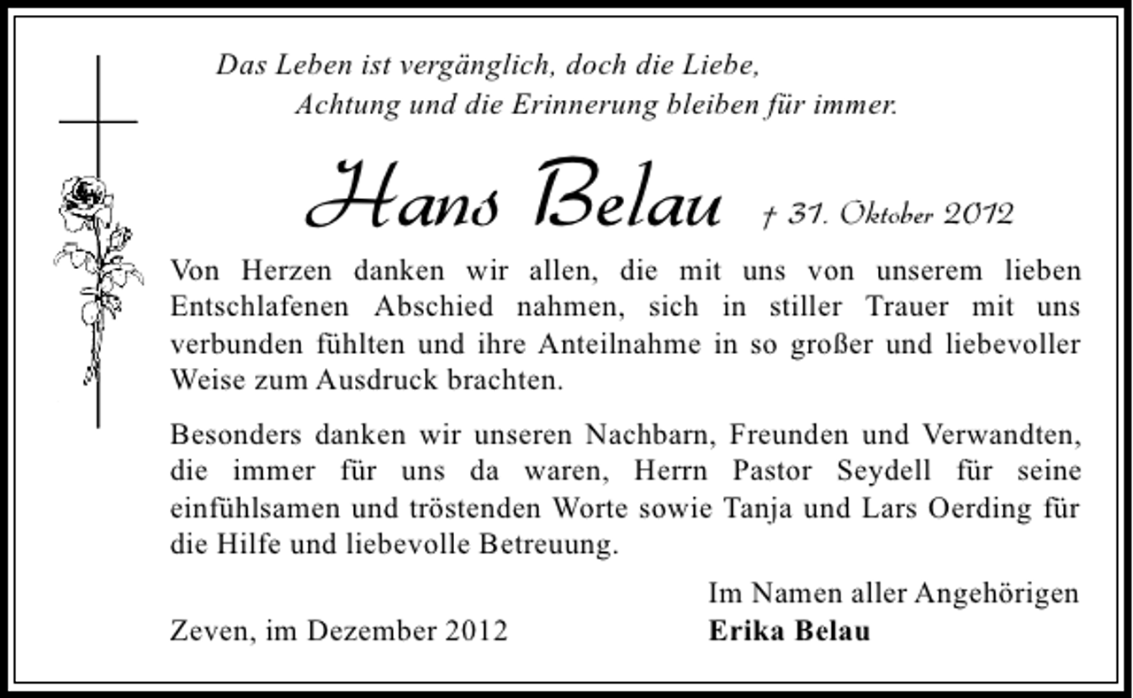 <p>Das Leben ist vergänglich, doch die Liebe,<br />Achtung und die Erinnerung bleiben für immer.</p><p>Hans Belau</p><p>† 31. Oktober 2012</p><p>Von Herzen danken wir allen, die mit uns von unserem lieben<br />Entschlafenen Abschied nahmen, sich in stiller Trauer mit uns<br />verbunden fühlten und ihre Anteilnahme in so großer und liebevoller<br />Weise zum Ausdruck brachten.<br />Besonders danken wir unseren Nachbarn, Freunden und Verwandten,<br />die immer für uns da waren, Herrn Pastor Seydell für seine<br />einfühlsamen und tröstenden Worte sowie Tanja und Lars Oerding für<br />die Hilfe und liebevolle Betreuung.<br />Zeven, im Dezember 2012</p><p>Im Namen aller Angehörigen<br />Erika Belau</p>