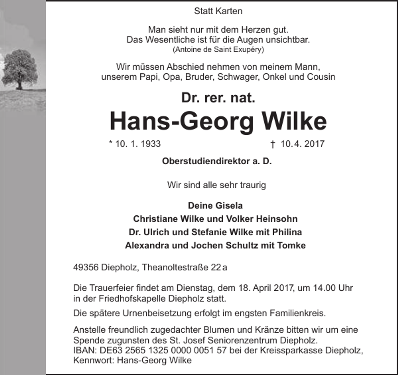 <p>Statt Karten<br />Man sieht nur mit dem Herzen gut.<br />Das Wesentliche ist für die Augen unsichtbar.<br />(Antoine de Saint Exupéry)</p><p>Wir müssen Abschied nehmen von meinem Mann,<br />unserem Papi, Opa, Bruder, Schwager, Onkel und Cousin</p><p>Dr. rer. nat.</p><p>Hans-Georg Wilke<br />* 10. 1. 1933</p><p>† 10. 4. 2017</p><p>Oberstudiendirektor a. D.<br />Wir sind alle sehr traurig<br />Deine Gisela<br />Christiane Wilke und Volker Heinsohn<br />Dr. Ulrich und Stefanie Wilke mit Philina<br />Alexandra und Jochen Schultz mit Tomke<br />49356 Diepholz, Theanoltestraße 22 a<br />Die Trauerfeier findet am Dienstag, dem 18. April 2017, um 14.00 Uhr<br />in der Friedhofskapelle Diepholz statt.<br />Die spätere Urnenbeisetzung erfolgt im engsten Familienkreis.<br />Anstelle freundlich zugedachter Blumen und Kränze bitten wir um eine<br />Spende zugunsten des St. Josef Seniorenzentrum Diepholz.<br />IBAN: DE63 2565 1325 0051 57 bei der Kreissparkasse Diepholz,<br />Kennwort: Hans-Georg Wilke</p>