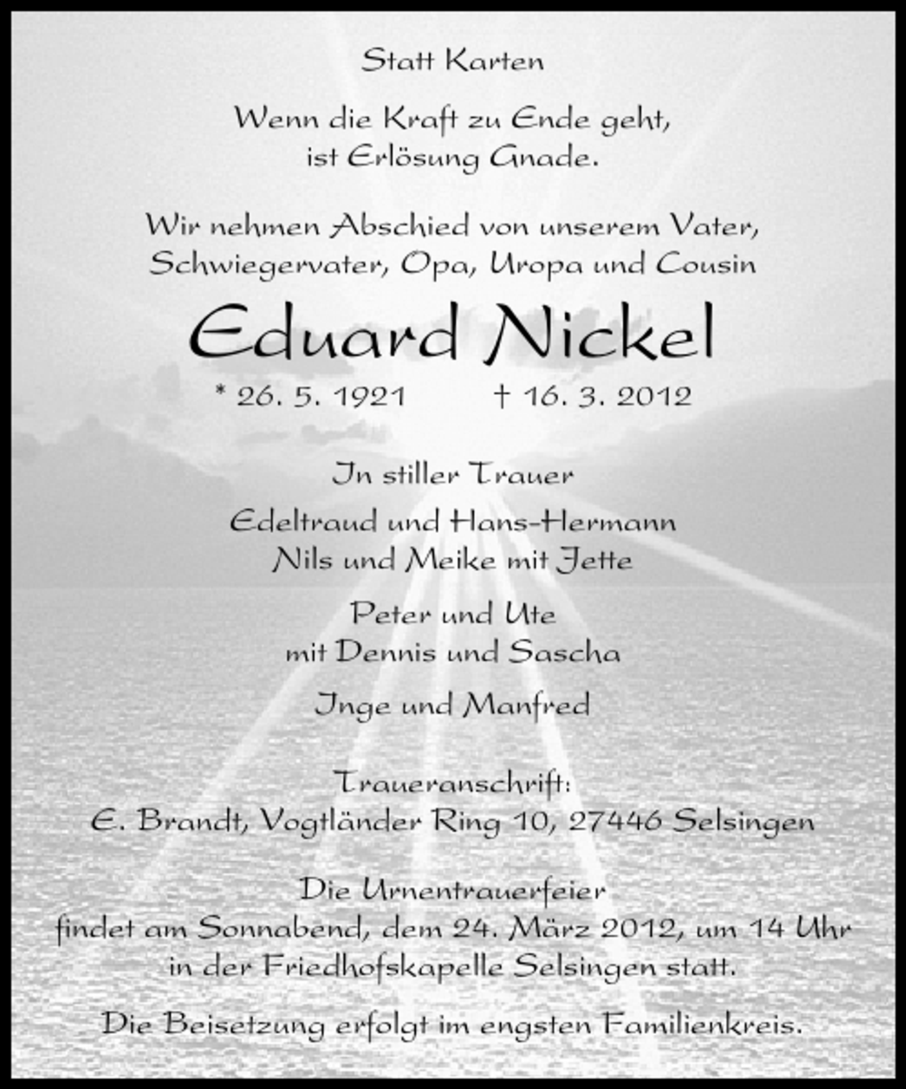 <p>Statt Karten<br />Wenn die Kraft zu Ende geht,<br />ist Erlösung Gnade.<br />Wir nehmen Abschied von unserem Vater,<br />Schwiegervater, Opa, Uropa und Cousin</p><p>Eduard Nickel<br />* 26. 5. 1921</p><p>† 16. 3. 2012</p><p>In stiller Trauer<br />Edeltraud und Hans-Hermann<br />Nils und Meike mit Jette<br />Peter und Ute<br />mit Dennis und Sascha<br />Inge und Manfred<br />Traueranschrift:<br />E. Brandt, Vogtländer Ring 10, 27446 Selsingen<br />Die Urnentrauerfeier<br />ﬁndet am Sonnabend, dem 24. März 2012, um 14 Uhr<br />in der Friedhofskapelle Selsingen statt.<br />Die Beisetzung erfolgt im engsten Familienkreis.</p>