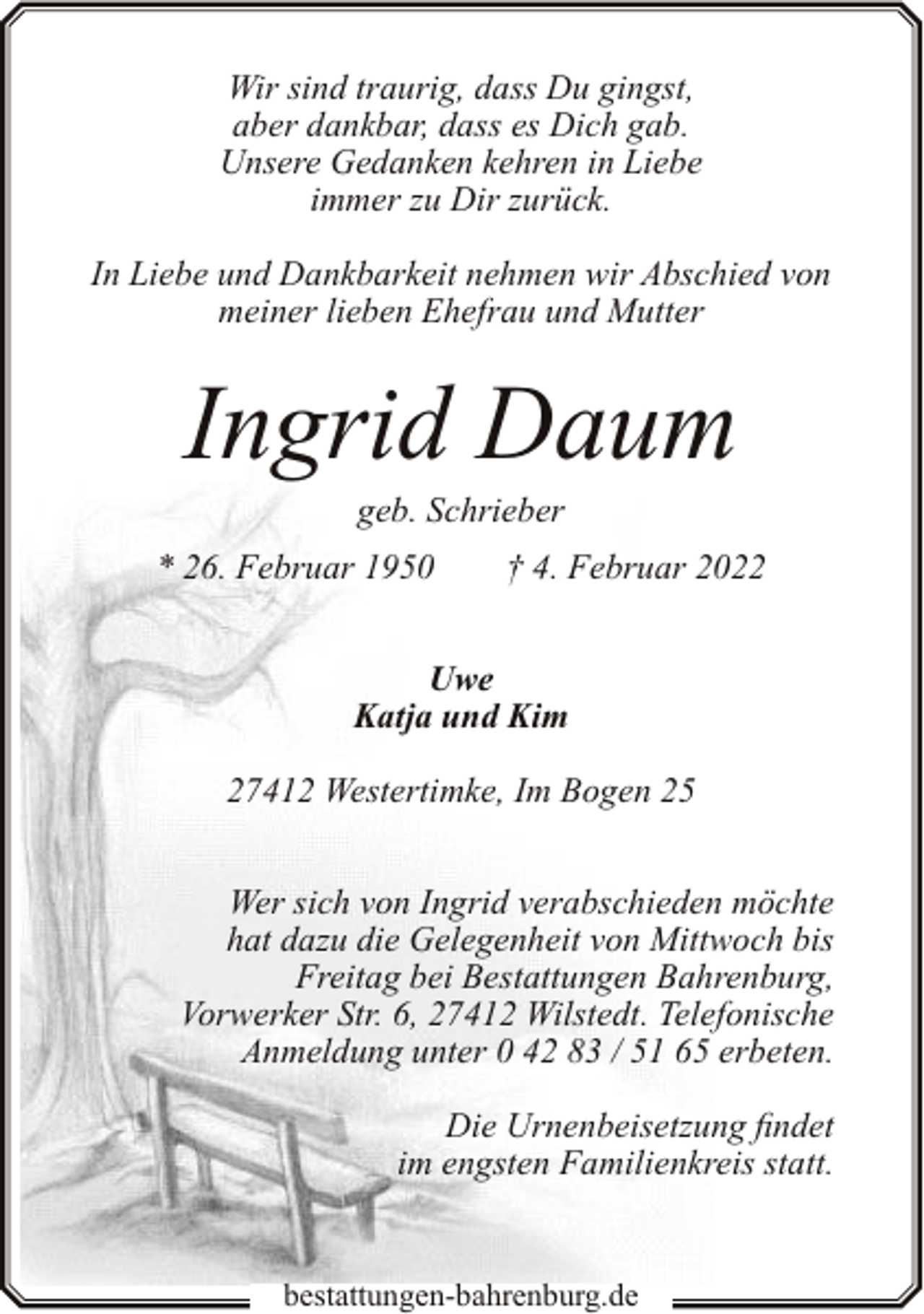 <p>Wir sind traurig, dass Du gingst,<br />aber dankbar, dass es Dich gab.<br />Unsere Gedanken kehren in Liebe<br />immer zu Dir zurück.<br />In Liebe und Dankbarkeit nehmen wir Abschied von<br />meiner lieben Ehefrau und Mutter</p><p>Ingrid Daum<br />geb. Schrieber</p><p>* 26. Februar 1950</p><p>† 4. Februar 2022</p><p>Uwe<br />Katja und Kim<br />27412 Westertimke, Im Bogen 25<br />Wer sich von Ingrid verabschieden möchte<br />hat dazu die Gelegenheit von Mittwoch bis<br />Freitag bei Bestattungen Bahrenburg,<br />Vorwerker Str. 6, 27412 Wilstedt. Telefonische<br />Anmeldung unter 0 42 83 / 51 65 erbeten.<br />Die Urnenbeisetzung findet<br />im engsten Familienkreis statt.</p><p>bestattungen-bahrenburg.de</p>