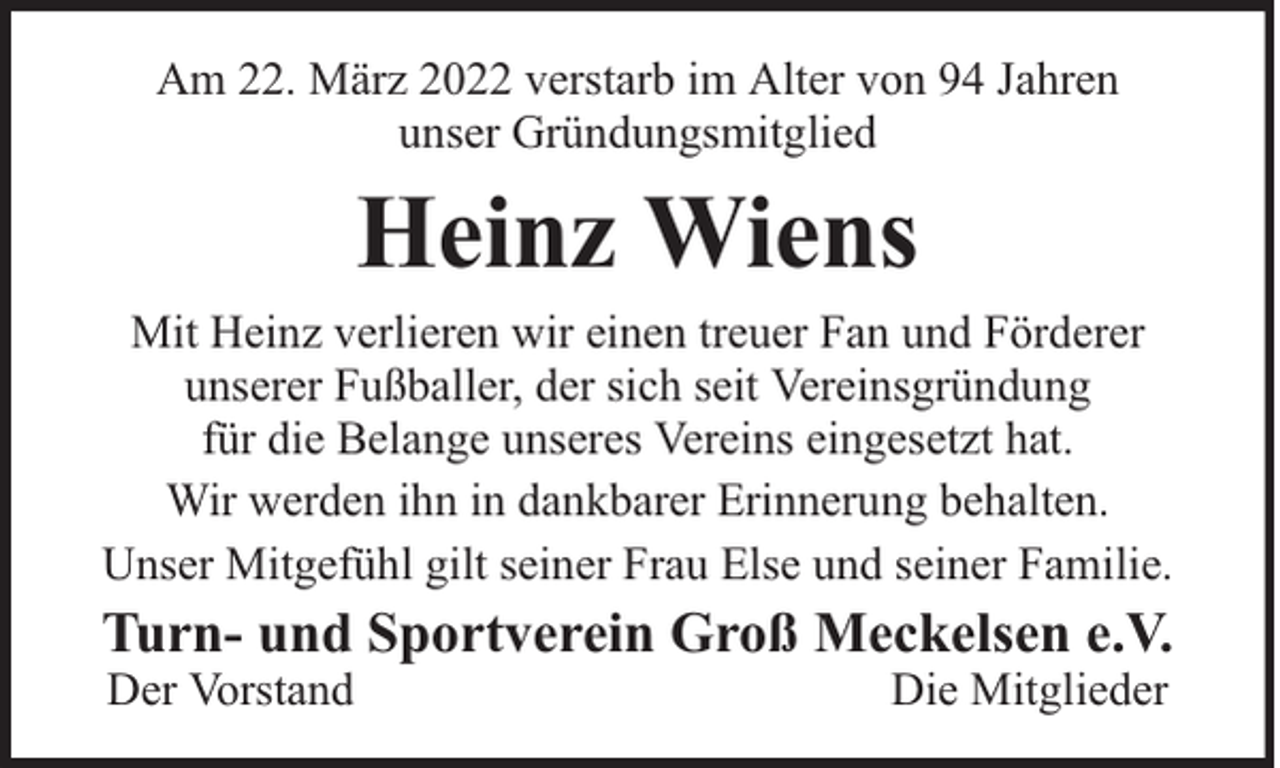 <p>Am 22. März 2022 verstarb im Alter von 94 Jahren<br />unser Gründungsmitglied</p><p>Heinz Wiens</p><p>Mit Heinz verlieren wir einen treuer Fan und Förderer<br />unserer Fußballer, der sich seit Vereinsgründung<br />für die Belange unseres Vereins eingesetzt hat.<br />Wir werden ihn in dankbarer Erinnerung behalten.<br />Unser Mitgefühl gilt seiner Frau Else und seiner Familie.</p><p>Turn- und Sportverein Groß Meckelsen e.V.<br />Der Vorstand</p><p>Die Mitglieder</p>