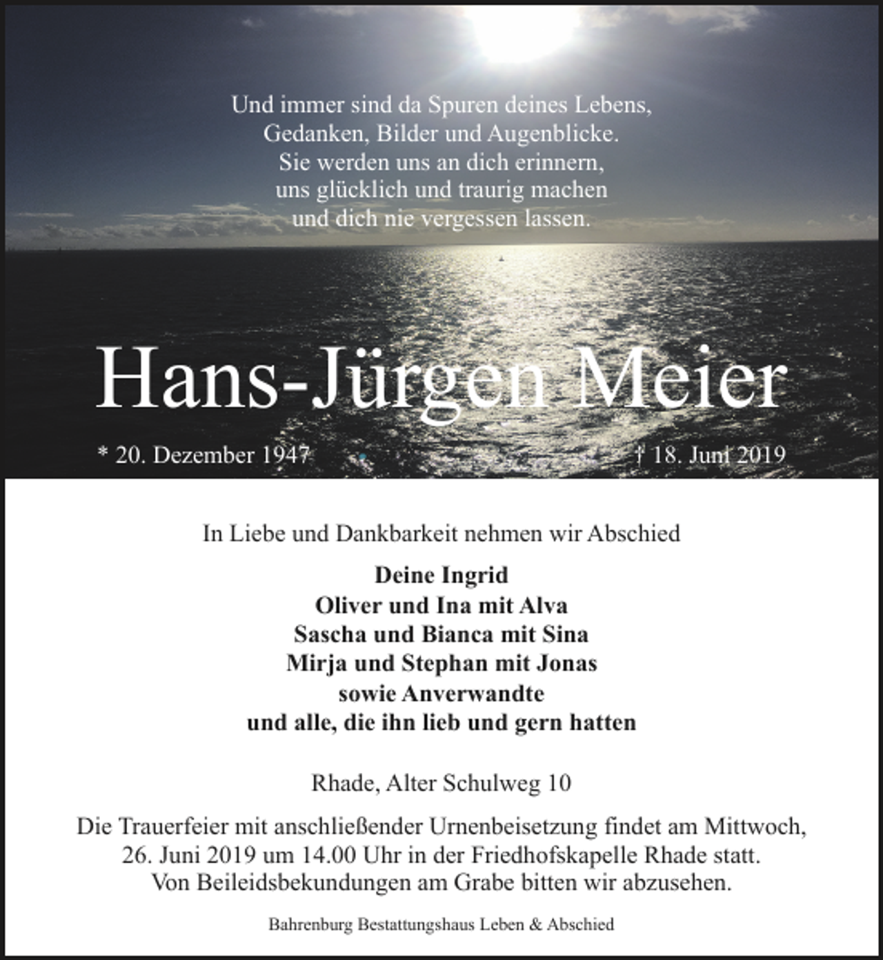 <p>Und immer sind da Spuren deines Lebens,<br />Gedanken, Bilder und Augenblicke.<br />Sie werden uns an dich erinnern,<br />uns glücklich und traurig machen<br />und dich nie vergessen lassen.</p><p>Hans-Jürgen Meier<br />* 20. Dezember 1947</p><p>† 18. Juni 2019</p><p>In Liebe und Dankbarkeit nehmen wir Abschied<br />Deine Ingrid<br />Oliver und Ina mit Alva<br />Sascha und Bianca mit Sina<br />Mirja und Stephan mit Jonas<br />sowie Anverwandte<br />und alle, die ihn lieb und gern hatten<br />Rhade, Alter Schulweg 10<br />Die Trauerfeier mit anschließender Urnenbeisetzung findet am Mittwoch,<br />26. Juni 2019 um 14.00 Uhr in der Friedhofskapelle Rhade statt.<br />Von Beileidsbekundungen am Grabe bitten wir abzusehen.<br />Bahrenburg Bestattungshaus Leben &amp; Abschied</p>