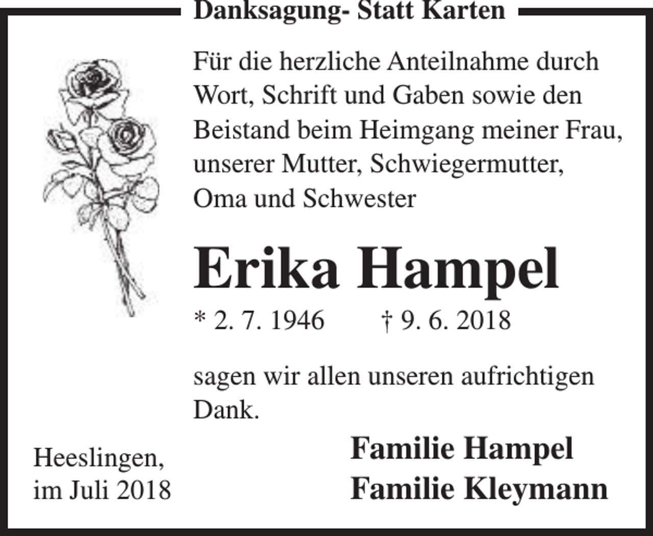 <p>Danksagung- Statt Karten<br />Für die herzliche Anteilnahme durch<br />Wort, Schrift und Gaben sowie den<br />Beistand beim Heimgang meiner Frau,<br />unserer Mutter, Schwiegermutter,<br />Oma und Schwester</p><p>Erika Hampel</p><p>* 2. 7. 1946</p><p>† 9. 6. 2018</p><p>sagen wir allen unseren aufrichtigen<br />Dank.<br />Heeslingen,<br />im Juli 2018</p><p>Familie Hampel<br />Familie Kleymann</p>