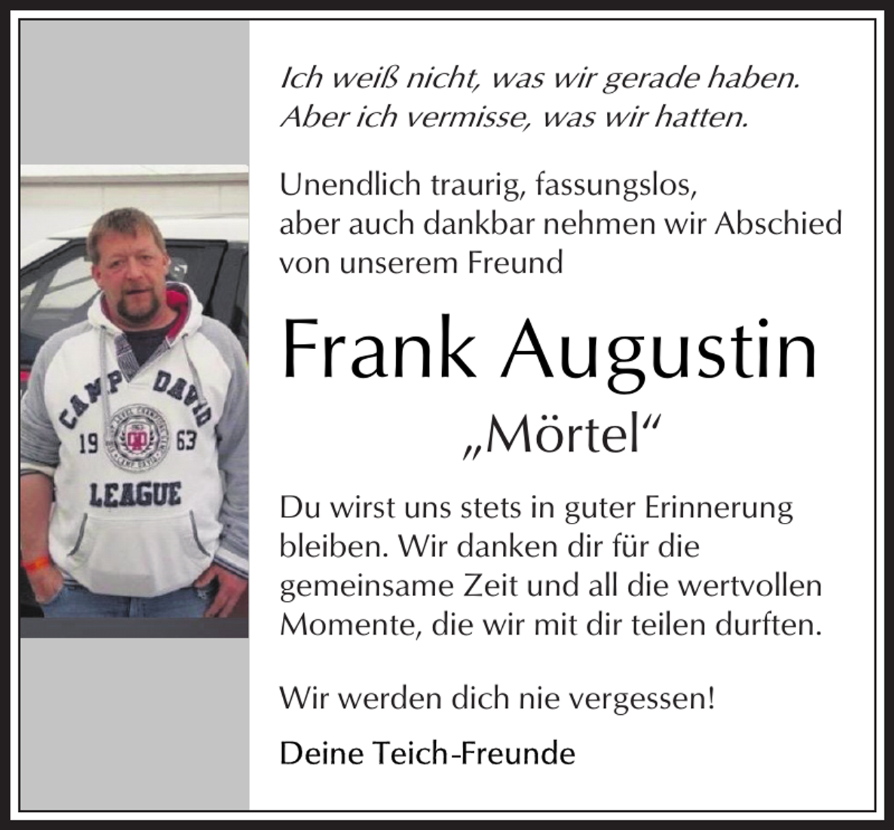<p>Ich weiß nicht, was wir gerade haben.<br />Aber ich vermisse, was wir hatten.<br />Unendlich traurig, fassungslos,<br />aber auch dankbar nehmen wir Abschied<br />von unserem Freund</p><p>Frank Augustin<br />„Mörtel“</p><p>Du wirst uns stets in guter Erinnerung<br />bleiben. Wir danken dir für die<br />gemeinsame Zeit und all die wertvollen<br />Momente, die wir mit dir teilen durften.<br />Wir werden dich nie vergessen!</p>