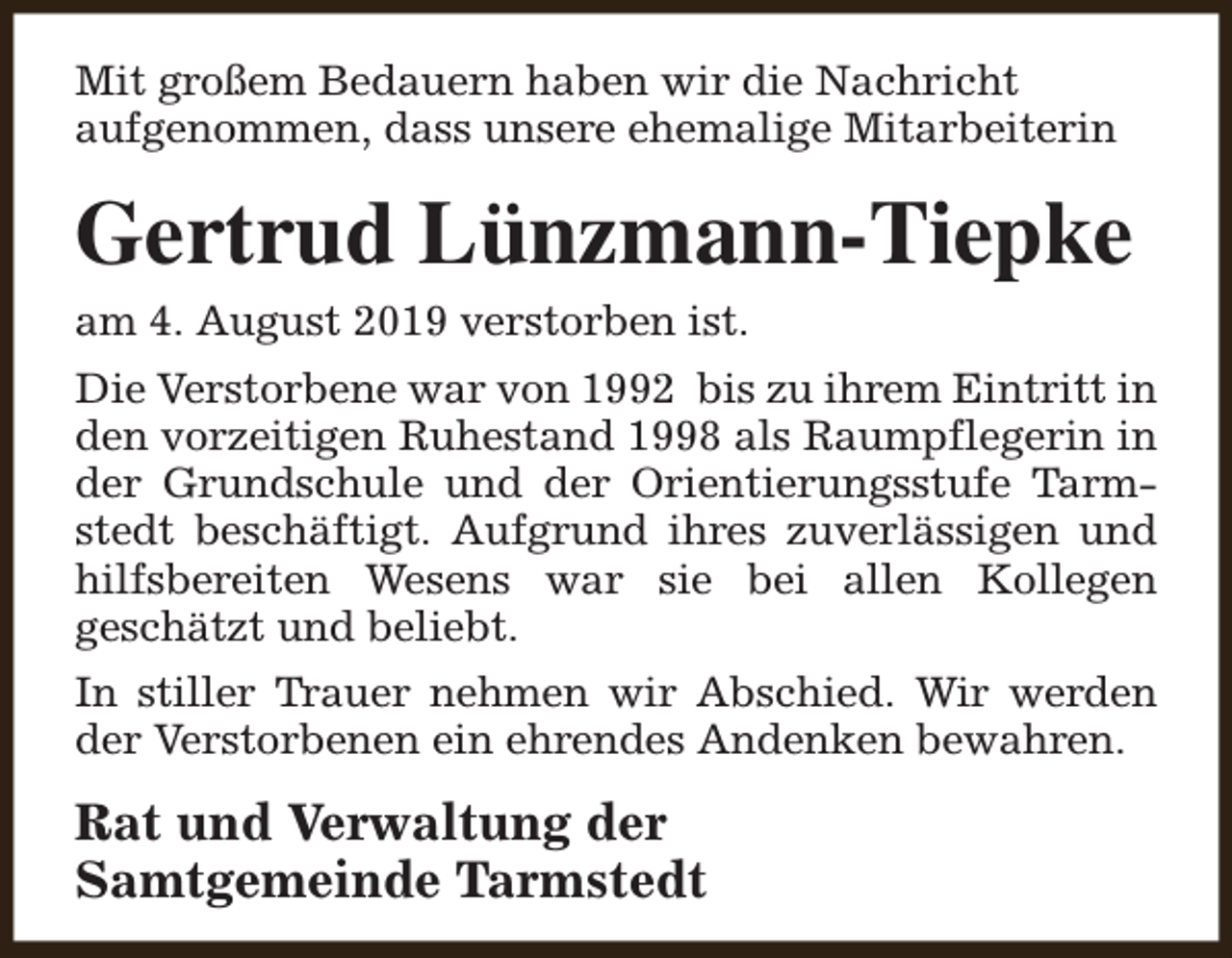 <p>Mit großem Bedauern haben wir die Nachricht<br />aufgenommen, dass unsere ehemalige Mitarbeiterin</p><p>Gertrud Lünzmann-Tiepke<br />am 4. August 2019 verstorben ist.<br />Die Verstorbene war von 1992 bis zu ihrem Eintritt in<br />den vorzeitigen Ruhestand 1998 als Raumpflegerin in<br />der Grundschule und der Orientierungsstufe Tarmstedt beschäftigt. Aufgrund ihres zuverlässigen und<br />hilfsbereiten Wesens war sie bei allen Kollegen<br />geschätzt und beliebt.<br />In stiller Trauer nehmen wir Abschied. Wir werden<br />der Verstorbenen ein ehrendes Andenken bewahren.</p><p>Rat und Verwaltung der<br />Samtgemeinde Tarmstedt</p>