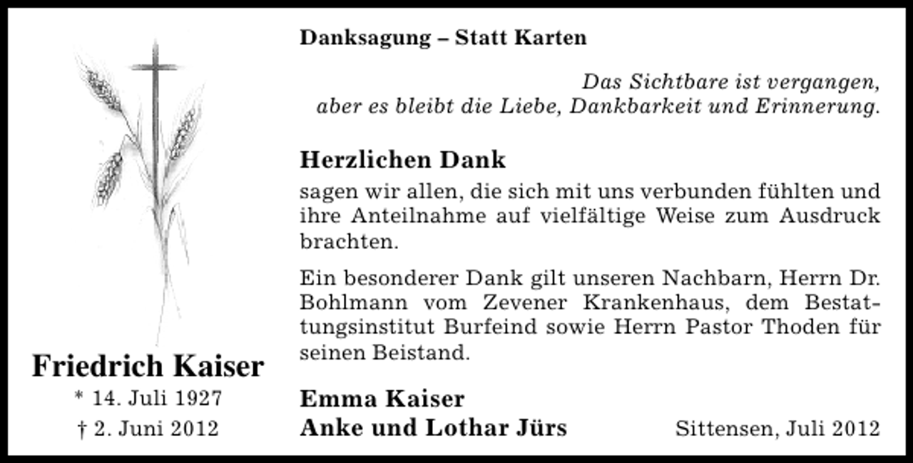 <p>Danksagung – Statt Karten<br />Das Sichtbare ist vergangen,<br />aber es bleibt die Liebe, Dankbarkeit und Erinnerung.</p><p>Herzlichen Dank<br />sagen wir allen, die sich mit uns verbunden fühlten und<br />ihre Anteilnahme auf vielfältige Weise zum Ausdruck<br />brachten.</p><p>Friedrich Kaiser<br />* 14. Juli 1927<br />† 2. Juni 2012</p><p>Ein besonderer Dank gilt unseren Nachbarn, Herrn Dr.<br />Bohlmann vom Zevener Krankenhaus, dem Bestattungsinstitut Burfeind sowie Herrn Pastor Thoden für<br />seinen Beistand.</p><p>Emma Kaiser<br />Anke und Lothar Jürs</p><p>Sittensen, Juli 2012</p>