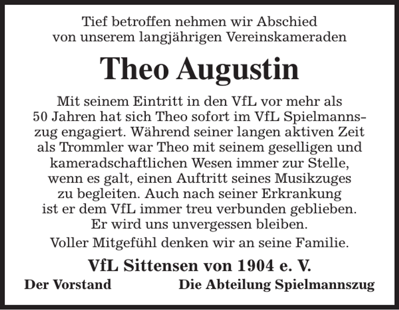 <p>Tief betroffen nehmen wir Abschied<br />von unserem langjährigen Vereinskameraden</p><p>Theo Augustin<br />Mit seinem Eintritt in den VfL vor mehr als<br />50 Jahren hat sich Theo sofort im VfL Spielmannszug engagiert. Während seiner langen aktiven Zeit<br />als Trommler war Theo mit seinem geselligen und<br />kameradschaftlichen Wesen immer zur Stelle,<br />wenn es galt, einen Auftritt seines Musikzuges<br />zu begleiten. Auch nach seiner Erkrankung<br />ist er dem VfL immer treu verbunden geblieben.<br />Er wird uns unvergessen bleiben.<br />Voller Mitgefühl denken wir an seine Familie.</p><p>VfL Sittensen von 1904 e. V.</p><p>Der Vorstand</p><p>Die Abteilung Spielmannszug</p>