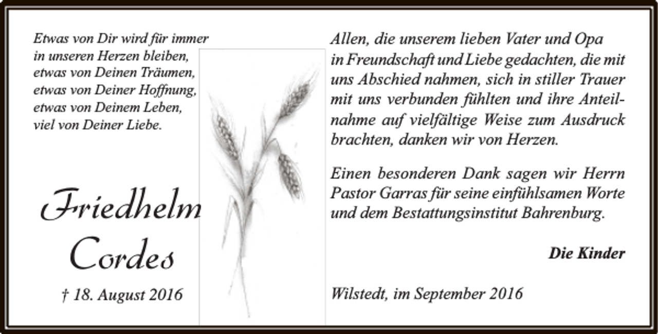 <p>Etwas von Dir wird für immer<br />in unseren Herzen bleiben,<br />etwas von Deinen Träumen,<br />etwas von Deiner Hoffnung,<br />etwas von Deinem Leben,<br />viel von Deiner Liebe.</p><p>Friedhelm<br />Cordes<br />† 18. August 2016</p><p>Allen, die unserem lieben Vater und Opa<br />in Freundschaft und Liebe gedachten, die mit<br />uns Abschied nahmen, sich in stiller Trauer<br />mit uns verbunden fühlten und ihre Anteilnahme auf vielfältige Weise zum Ausdruck<br />brachten, danken wir von Herzen.<br />Einen besonderen Dank sagen wir Herrn<br />Pastor Garras für seine einfühlsamen Worte<br />und dem Bestattungsinstitut Bahrenburg.<br />Die Kinder<br />Wilstedt, im September 2016</p>