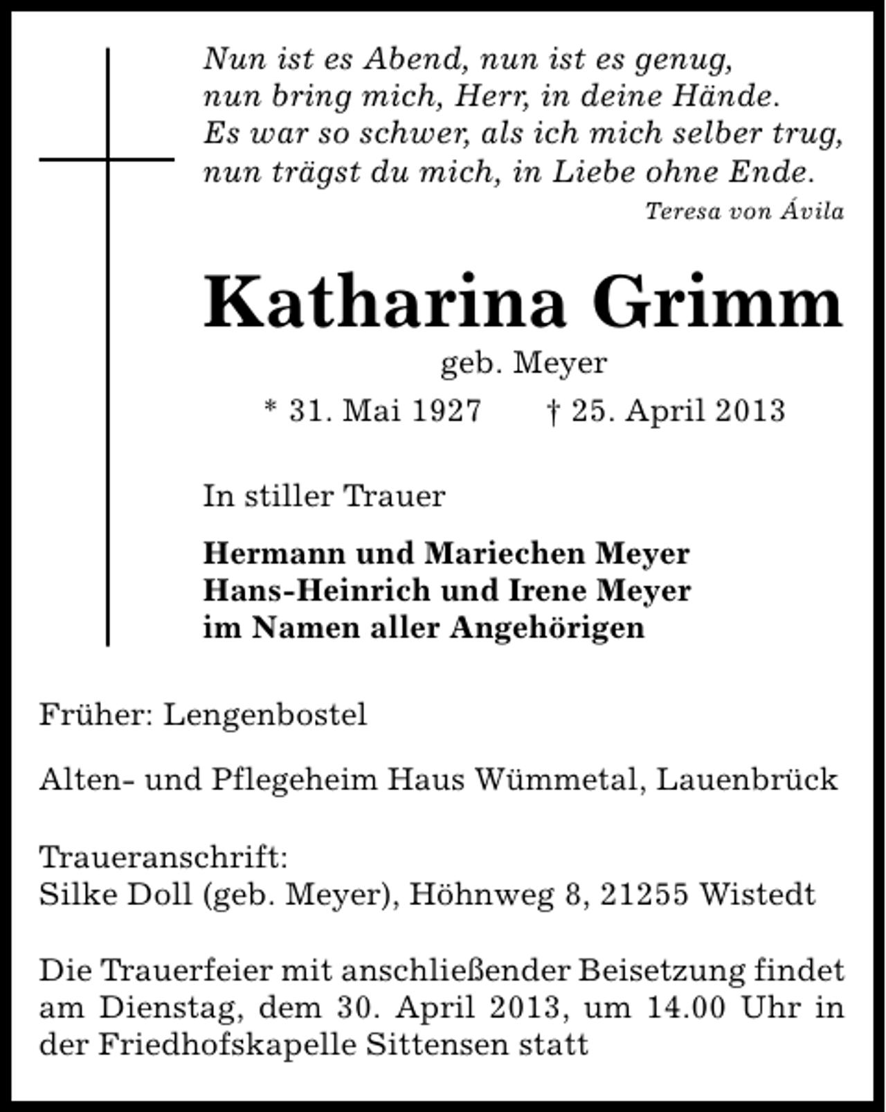 <p>Nun ist es Abend, nun ist es genug,<br />nun bring mich, Herr, in deine Hände.<br />Es war so schwer, als ich mich selber trug,<br />nun trägst du mich, in Liebe ohne Ende.<br />Teresa von Ávila</p><p>Katharina Grimm<br />geb. Meyer<br />* 31. Mai 1927<br />† 25. April 2013</p><p>In stiller Trauer<br />Hermann und Mariechen Meyer<br />Hans-Heinrich und Irene Meyer<br />im Namen aller Angehörigen<br />Früher: Lengenbostel<br />Alten- und Pflegeheim Haus Wümmetal, Lauenbrück<br />Traueranschrift:<br />Silke Doll (geb. Meyer), Höhnweg 8, 21255 Wistedt<br />Die Trauerfeier mit anschließender Beisetzung findet<br />am Dienstag, dem 30. April 2013, um 14.00 Uhr in<br />der Friedhofskapelle Sittensen statt</p>