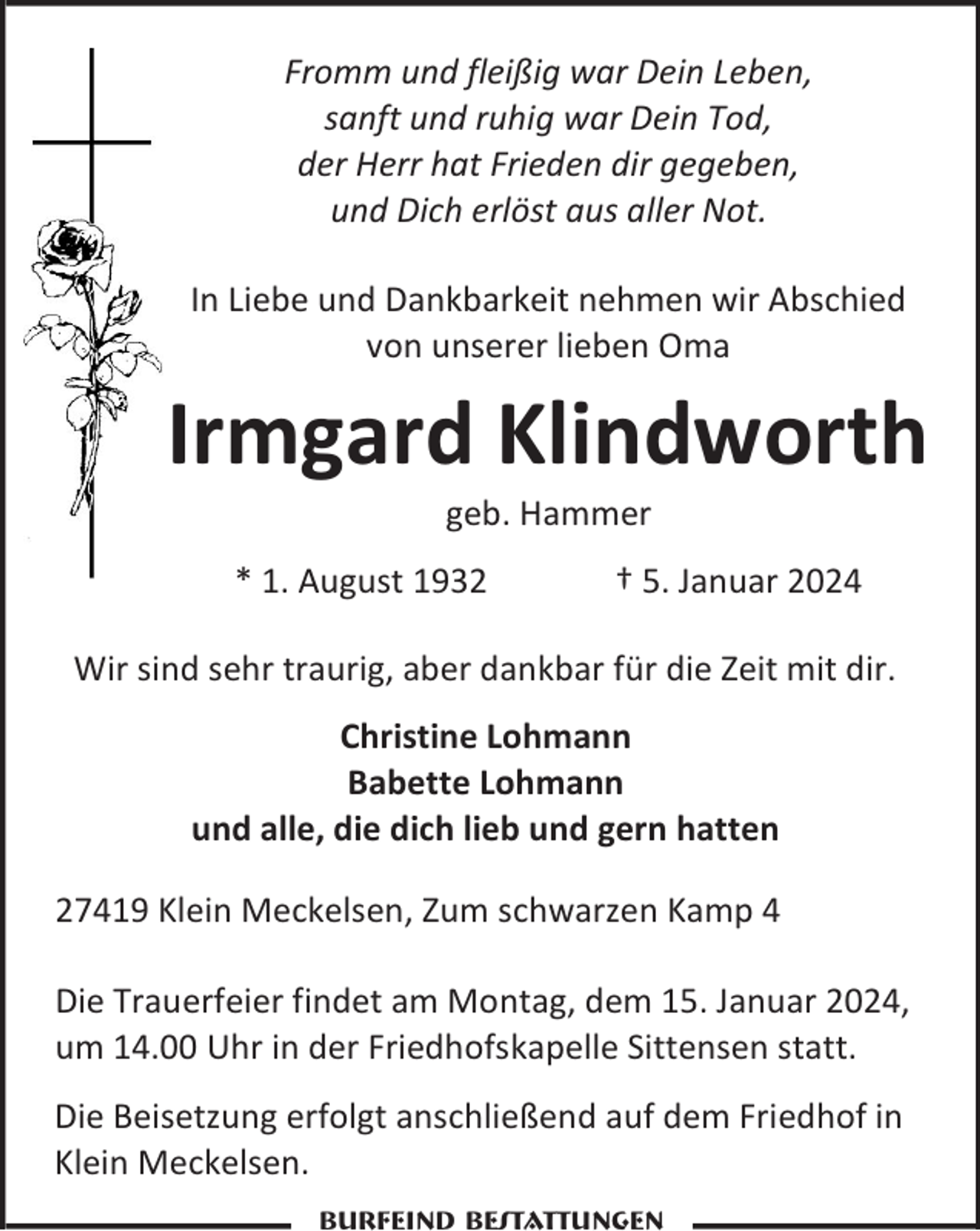 <p>Fromm und fleißig war Dein Leben,<br />sanft und ruhig war Dein Tod,<br />der Herr hat Frieden dir gegeben,<br />und Dich erlöst aus aller Not.<br />In Liebe und Dankbarkeit nehmen wir Abschied<br />von unserer lieben Oma</p><p>Irmgard Klindworth<br />geb. Hammer</p><p>* 1. August 1932</p><p>† 5. Januar 2024</p><p>Wir sind sehr traurig, aber dankbar für die Zeit mit dir.<br />Christine Lohmann<br />Babette Lohmann<br />und alle, die dich lieb und gern hatten<br />27419 Klein Meckelsen, Zum schwarzen Kamp 4<br />Die Trauerfeier findet am Montag, dem 15. Januar 2024,<br />um 14.00 Uhr in der Friedhofskapelle Sittensen statt.<br />Die Beisetzung erfolgt anschließend auf dem Friedhof in<br />Klein Meckelsen.<br />Burfeind Bestattungen</p>