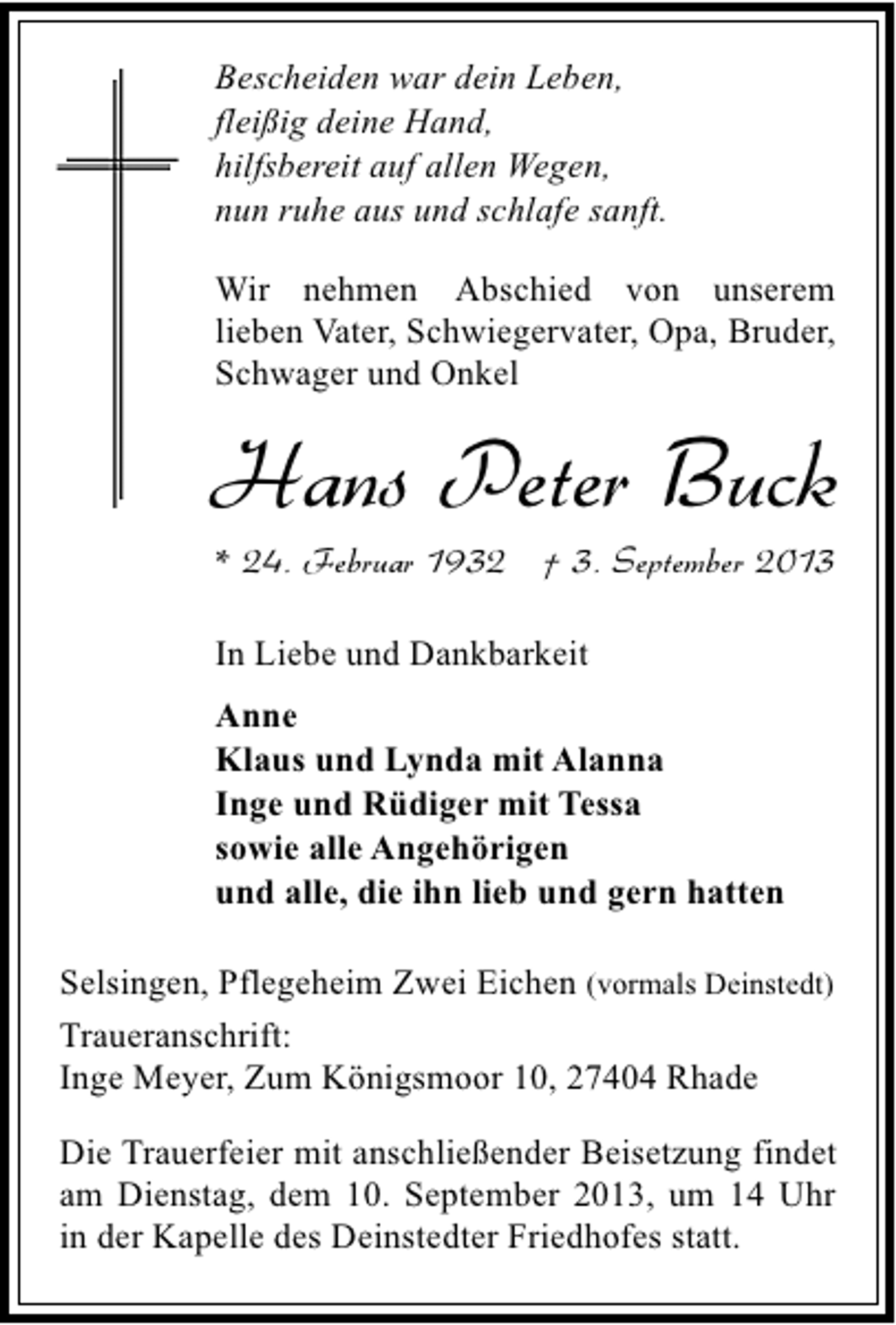 <p>Bescheiden war dein Leben,<br />fleißig deine Hand,<br />hilfsbereit auf allen Wegen,<br />nun ruhe aus und schlafe sanft.<br />Wir nehmen Abschied von unserem<br />lieben Vater, Schwiegervater, Opa, Bruder,<br />Schwager und Onkel</p><p>Hans Peter Buck<br />* 24. Februar 1932 † 3. September 2013</p><p>In Liebe und Dankbarkeit<br />Anne<br />Klaus und Lynda mit Alanna<br />Inge und Rüdiger mit Tessa<br />sowie alle Angehörigen<br />und alle, die ihn lieb und gern hatten<br />Selsingen, Pflegeheim Zwei Eichen (vormals Deinstedt)<br />Traueranschrift:<br />Inge Meyer, Zum Königsmoor 10, 27404 Rhade<br />Die Trauerfeier mit anschließender Beisetzung findet<br />am Dienstag, dem 10. September 2013, um 14 Uhr<br />in der Kapelle des Deinstedter Friedhofes statt.</p>