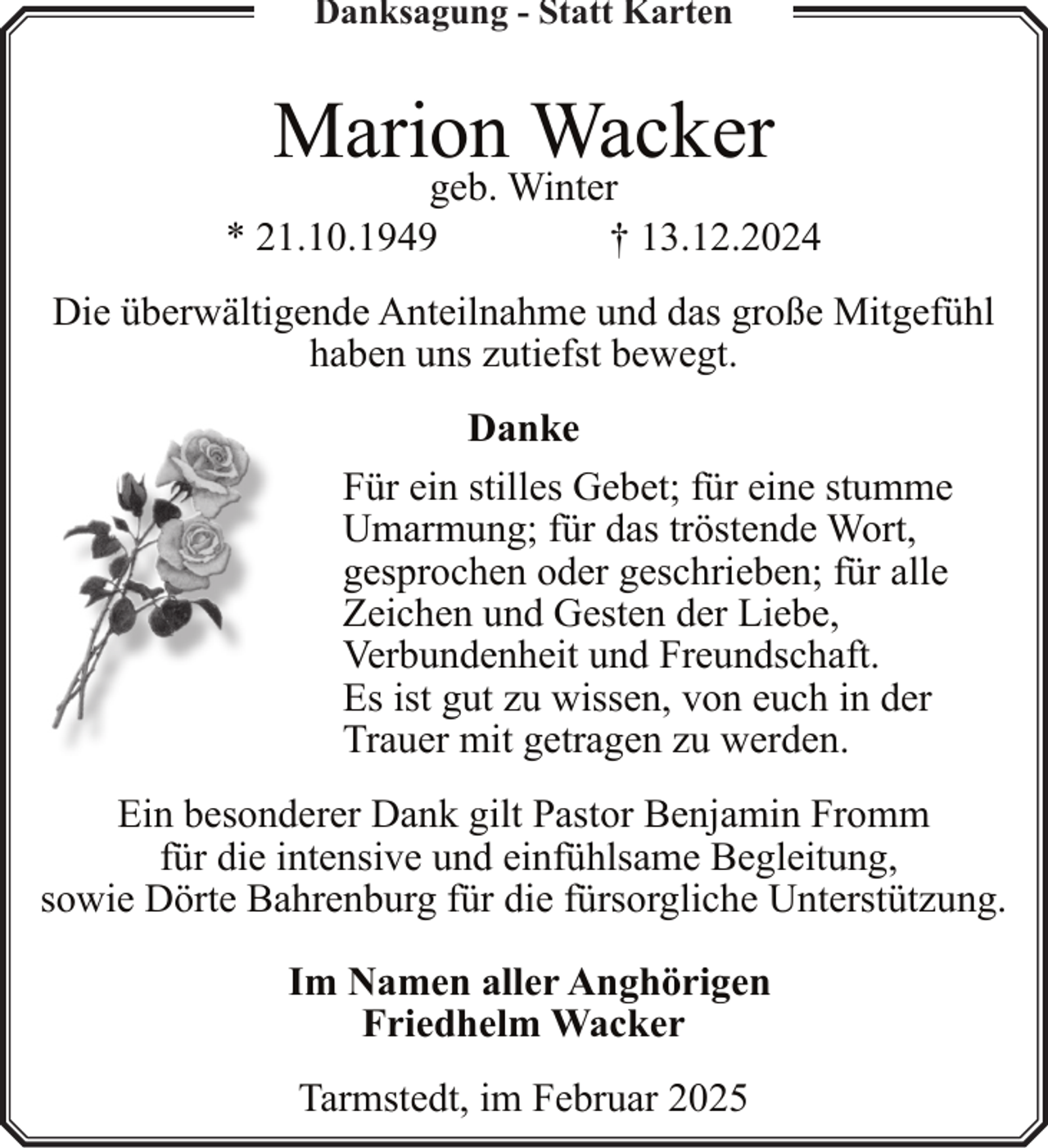 <p>Danksagung - Statt Karten</p><p>Marion Wacker</p><p>geb. Winter<br />* 21.10.1949<br />† 13.12.2024<br />Die überwältigende Anteilnahme und das große Mitgefühl<br />haben uns zutiefst bewegt.<br />Danke<br />Für ein stilles Gebet; für eine stumme<br />Umarmung; für das tröstende Wort,<br />gesprochen oder geschrieben; für alle<br />Zeichen und Gesten der Liebe,<br />Verbundenheit und Freundschaft.<br />Es ist gut zu wissen, von euch in der<br />Trauer mit getragen zu werden.<br />Ein besonderer Dank gilt Pastor Benjamin Fromm<br />für die intensive und einfühlsame Begleitung,<br />sowie Dörte Bahrenburg für die fürsorgliche Unterstützung.<br />Im Namen aller Anghörigen<br />Friedhelm Wacker<br />Tarmstedt, im Februar 2025</p>