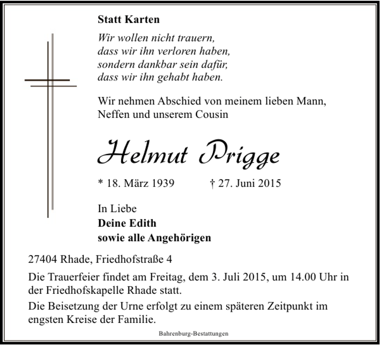 <p>Statt Karten<br />Wir wollen nicht trauern,<br />dass wir ihn verloren haben,<br />sondern dankbar sein dafür,<br />dass wir ihn gehabt haben.<br />Wir nehmen Abschied von meinem lieben Mann,<br />Neffen und unserem Cousin</p><p>Helmut Prigge<br />* 18. März 1939</p><p>† 27. Juni 2015</p><p>In Liebe<br />Deine Edith<br />sowie alle Angehörigen<br />27404 Rhade, Friedhofstraße 4<br />Die Trauerfeier findet am Freitag, dem 3. Juli 2015, um 14.00 Uhr in<br />der Friedhofskapelle Rhade statt.<br />Die Beisetzung der Urne erfolgt zu einem späteren Zeitpunkt im<br />engsten Kreise der Familie.<br />Bahrenburg-Bestattungen</p>