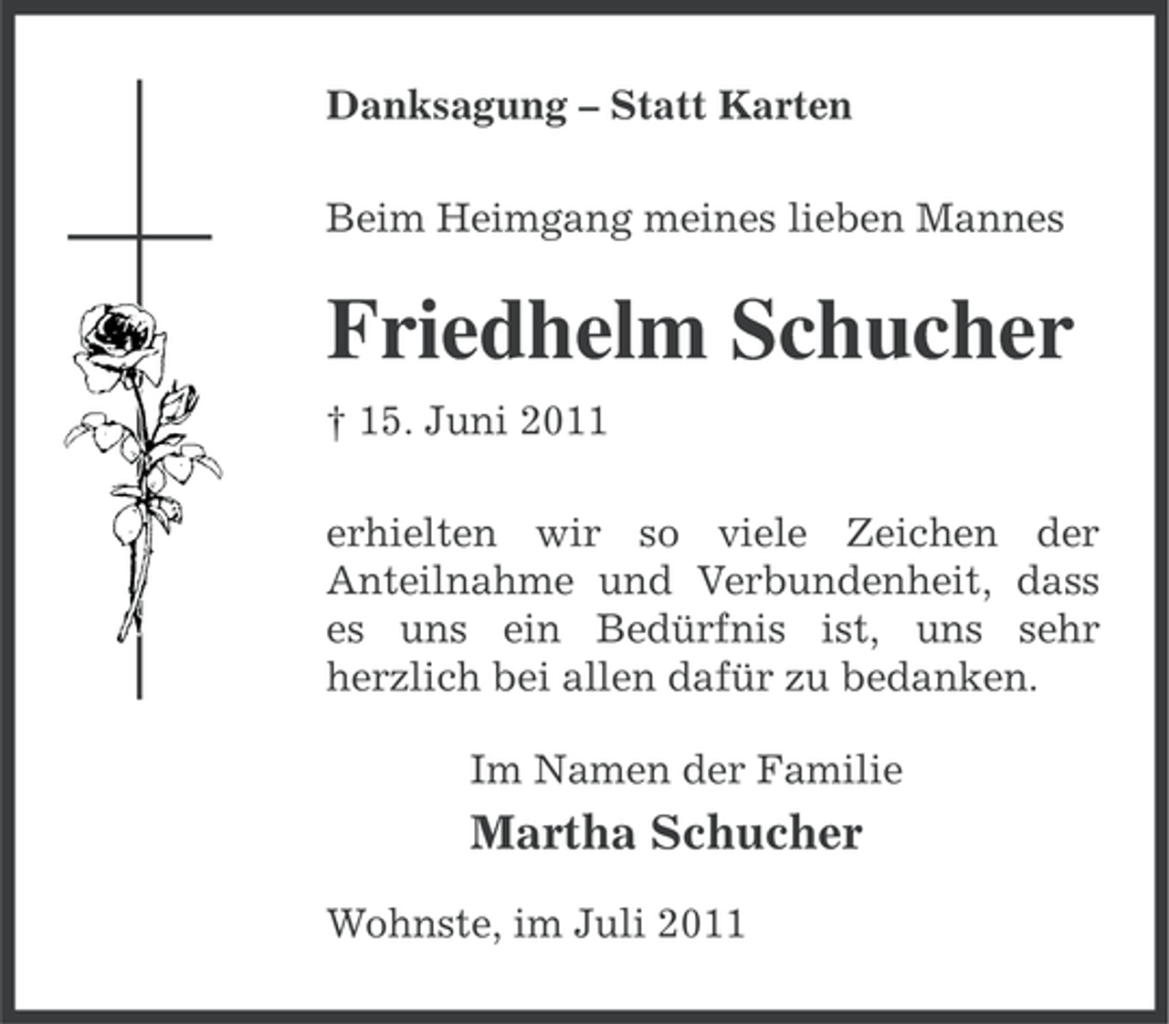 <p>Danksagung – Statt Karten<br />Beim Heimgang meines lieben Mannes</p><p>Friedhelm Schucher<br />† 15. Juni 2011<br />erhielten wir so viele Zeichen der<br />Anteilnahme und Verbundenheit, dass<br />es uns ein Bedürfnis ist, uns sehr<br />herzlich bei allen dafür zu bedanken.<br />Im Namen der Familie</p><p>Martha Schucher<br />Wohnste, im Juli 2011</p>