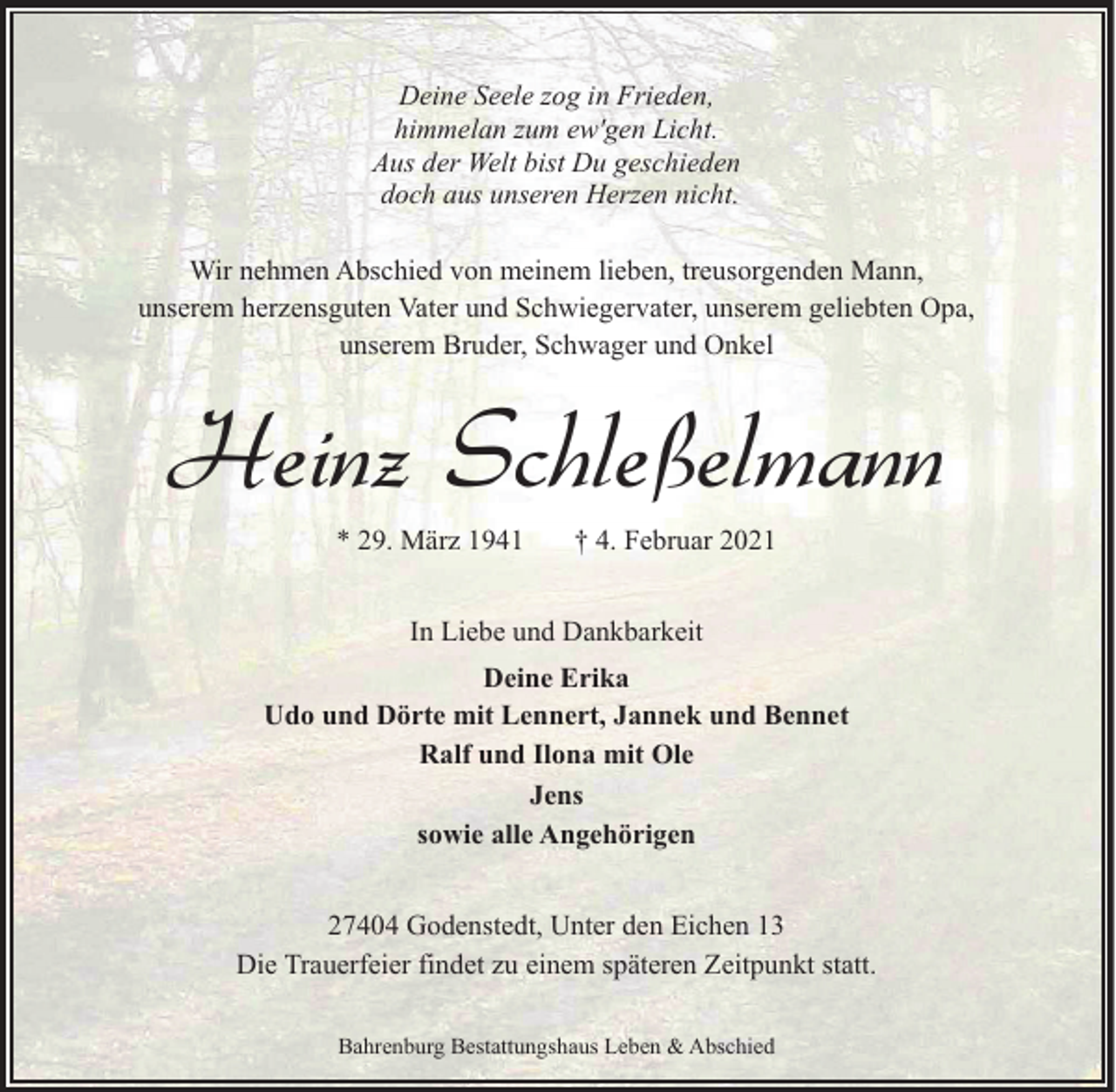 <p>Deine Seele zog in Frieden,<br />himmelan zum ew'gen Licht.<br />Aus der Welt bist Du geschieden<br />doch aus unseren Herzen nicht.<br />Wir nehmen Abschied von meinem lieben, treusorgenden Mann,<br />unserem herzensguten Vater und Schwiegervater, unserem geliebten Opa,<br />unserem Bruder, Schwager und Onkel</p><p>Heinz Schleßelmann<br />* 29. März 1941</p><p>† 4. Februar 2021</p><p>In Liebe und Dankbarkeit<br />Deine Erika<br />Udo und Dörte mit Lennert, Jannek und Bennet<br />Ralf und Ilona mit Ole<br />Jens<br />sowie alle Angehörigen<br />27404 Godenstedt, Unter den Eichen 13<br />Die Trauerfeier findet zu einem späteren Zeitpunkt statt.<br />Bahrenburg Bestattungshaus Leben &amp; Abschied</p>