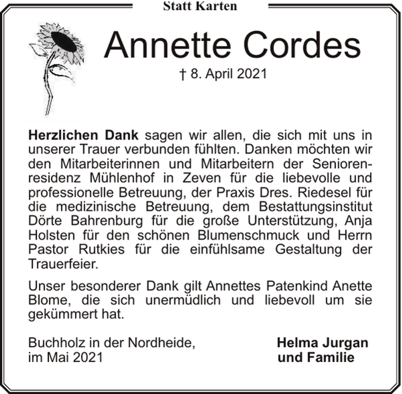 <p>Statt Karten</p><p>Annette Cordes<br />† 8. April 2021</p><p>Herzlichen Dank sagen wir allen, die sich mit uns in<br />unserer Trauer verbunden fühlten. Danken möchten wir<br />den Mitarbeiterinnen und Mitarbeitern der Seniorenresidenz Mühlenhof in Zeven für die liebevolle und<br />professionelle Betreuung, der Praxis Dres. Riedesel für<br />die medizinische Betreuung, dem Bestattungsinstitut<br />Dörte Bahrenburg für die große Unterstützung, Anja<br />Holsten für den schönen Blumenschmuck und Herrn<br />Pastor Rutkies für die einfühlsame Gestaltung der<br />Trauerfeier.<br />Unser besonderer Dank gilt Annettes Patenkind Anette<br />Blome, die sich unermüdlich und liebevoll um sie<br />gekümmert hat.<br />Buchholz in der Nordheide,<br />im Mai 2021</p><p>Helma Jurgan<br />und Familie</p>