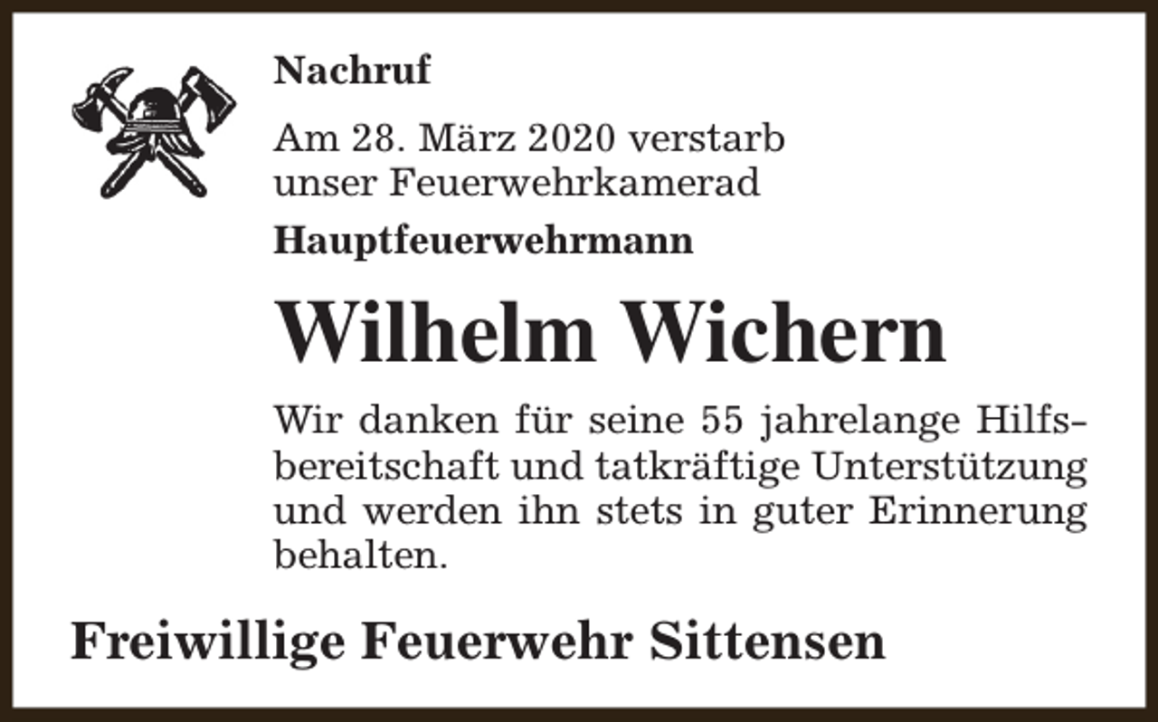 <p>Nachruf<br />Am 28. März 2020 verstarb<br />unser Feuerwehrkamerad<br />Hauptfeuerwehrmann</p><p>Wilhelm Wichern<br />Wir danken für seine 55 jahrelange Hilfsbereitschaft und tatkräftige Unterstützung<br />und werden ihn stets in guter Erinnerung<br />behalten.</p><p>Freiwillige Feuerwehr Sittensen</p>