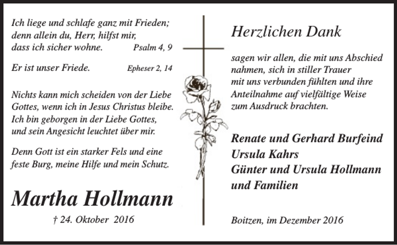 <p>Ich liege und schlafe ganz mit Frieden;<br />denn allein du, Herr, hilfst mir,<br />dass ich sicher wohne.<br />Psalm 4, 9<br />Er ist unser Friede.</p><p>Epheser 2, 14</p><p>Nichts kann mich scheiden von der Liebe<br />Gottes, wenn ich in Jesus Christus bleibe.<br />Ich bin geborgen in der Liebe Gottes,<br />und sein Angesicht leuchtet über mir.<br />Denn Gott ist ein starker Fels und eine<br />feste Burg, meine Hilfe und mein Schutz.</p><p>Martha Hollmann<br />† 24. Oktober 2016</p><p>Herzlichen Dank<br />sagen wir allen, die mit uns Abschied<br />nahmen, sich in stiller Trauer<br />mit uns verbunden fühlten und ihre<br />Anteilnahme auf vielfältige Weise<br />zum Ausdruck brachten.</p><p>Renate und Gerhard Burfeind<br />Ursula Kahrs<br />Günter und Ursula Hollmann<br />und Familien<br />Boitzen, im Dezember 2016</p>