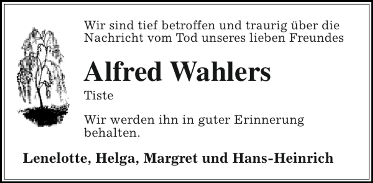 <p>Wir sind tief betroffen und traurig über die<br />Nachricht vom Tod unseres lieben Freundes</p><p>Alfred Wahlers<br />Tiste</p><p>Wir werden ihn in guter Erinnerung<br />behalten.</p><p>Lenelotte, Helga, Margret und Hans-Heinrich</p>
