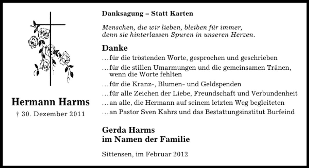 <p>Danksagung – Statt Karten<br />Menschen, die wir lieben, bleiben für immer,<br />denn sie hinterlassen Spuren in unseren Herzen.</p><p>Danke</p><p>Hermann Harms<br />† 30. Dezember 2011</p><p>...für die tröstenden Worte, gesprochen und geschrieben<br />...für die stillen Umarmungen und die gemeinsamen Tränen,<br />wenn die Worte fehlten<br />...für die Kranz-, Blumen- und Geldspenden<br />...für alle Zeichen der Liebe, Freundschaft und Verbundenheit<br />...an alle, die Hermann auf seinem letzten Weg begleiteten<br />...an Pastor Sven Kahrs und das Bestattungsinstitut Burfeind</p><p>Gerda Harms<br />im Namen der Familie<br />Sittensen, im Februar 2012</p>