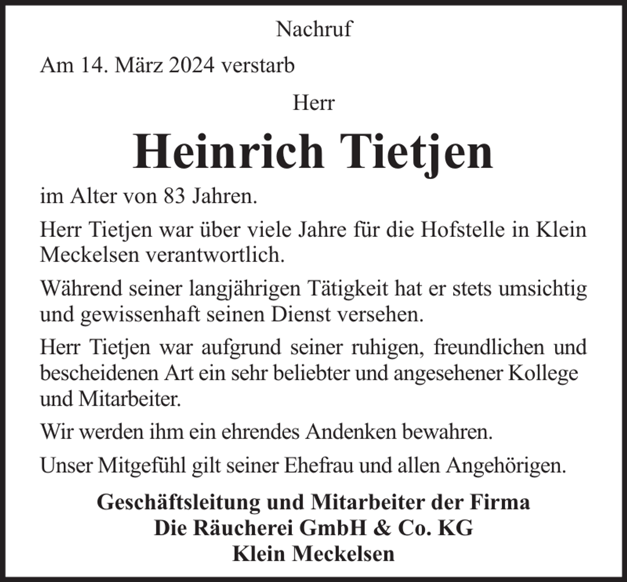 <p>Nachruf<br />Am 14. März 2024 verstarb<br />Herr</p><p>Heinrich Tietjen</p><p>im Alter von 83 Jahren.<br />Herr Tietjen war über viele Jahre für die Hofstelle in Klein<br />Meckelsen verantwortlich.<br />Während seiner langjährigen Tätigkeit hat er stets umsichtig<br />und gewissenhaft seinen Dienst versehen.<br />Herr Tietjen war aufgrund seiner ruhigen, freundlichen und<br />bescheidenen Art ein sehr beliebter und angesehener Kollege<br />und Mitarbeiter.<br />Wir werden ihm ein ehrendes Andenken bewahren.<br />Unser Mitgefühl gilt seiner Ehefrau und allen Angehörigen.<br />Geschäftsleitung und Mitarbeiter der Firma<br />Die Räucherei GmbH &amp; Co. KG<br />Klein Meckelsen</p>