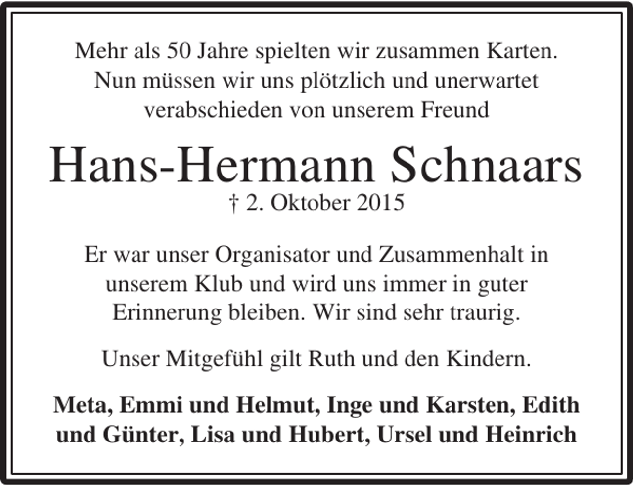 <p>Mehr als 50 Jahre spielten wir zusammen Karten.<br />Nun müssen wir uns plötzlich und unerwartet<br />verabschieden von unserem Freund</p><p>Hans-Hermann Schnaars<br />† 2. Oktober 2015</p><p>Er war unser Organisator und Zusammenhalt in<br />unserem Klub und wird uns immer in guter<br />Erinnerung bleiben. Wir sind sehr traurig.<br />Unser Mitgefühl gilt Ruth und den Kindern.<br />Meta, Emmi und Helmut, Inge und Karsten, Edith<br />und Günter, Lisa und Hubert, Ursel und Heinrich</p>