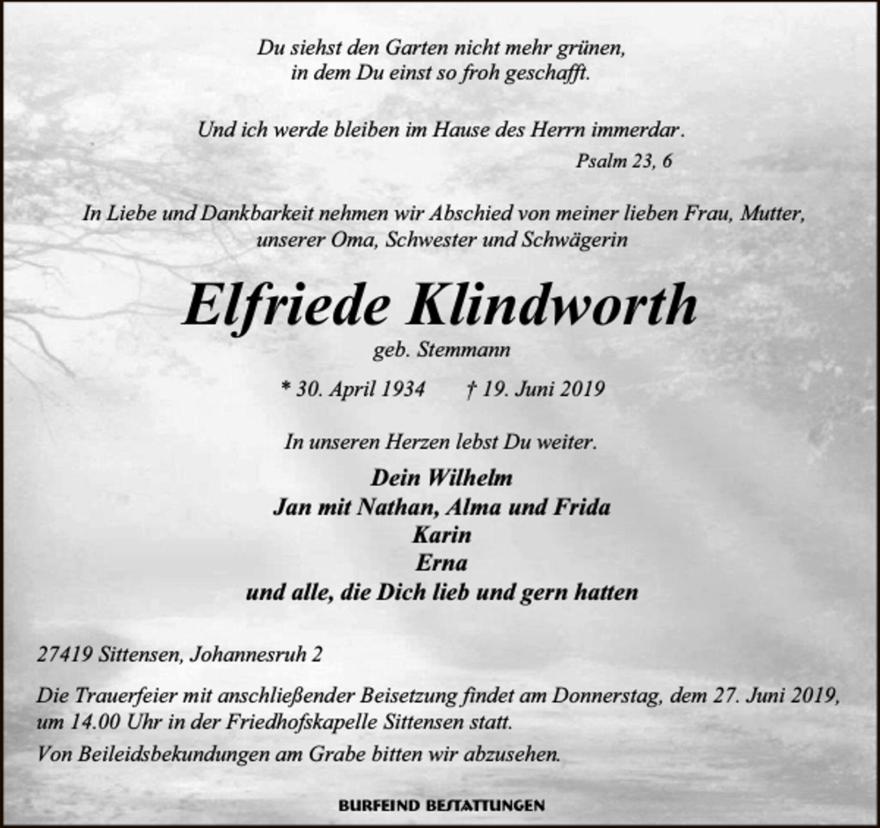 <p>Du siehst den Garten nicht mehr grünen,<br />in dem Du einst so froh geschafft.<br />Und ich werde bleiben im Hause des Herrn immerdar.<br />Psalm 23, 6</p><p>In Liebe und Dankbarkeit nehmen wir Abschied von meiner lieben Frau, Mutter,<br />unserer Oma, Schwester und Schwägerin</p><p>Elfriede Klindworth<br />geb. Stemmann</p><p>* 30. April 1934</p><p>† 19. Juni 2019</p><p>In unseren Herzen lebst Du weiter.</p><p>Dein Wilhelm<br />Jan mit Nathan, Alma und Frida<br />Karin<br />Erna<br />und alle, die Dich lieb und gern hatten<br />27419 Sittensen, Johannesruh 2<br />Die Trauerfeier mit anschließender Beisetzung findet am Donnerstag, dem 27. Juni 2019,<br />um 14.00 Uhr in der Friedhofskapelle Sittensen statt.<br />Von Beileidsbekundungen am Grabe bitten wir abzusehen.<br />Burfeind Bestattungen</p>
