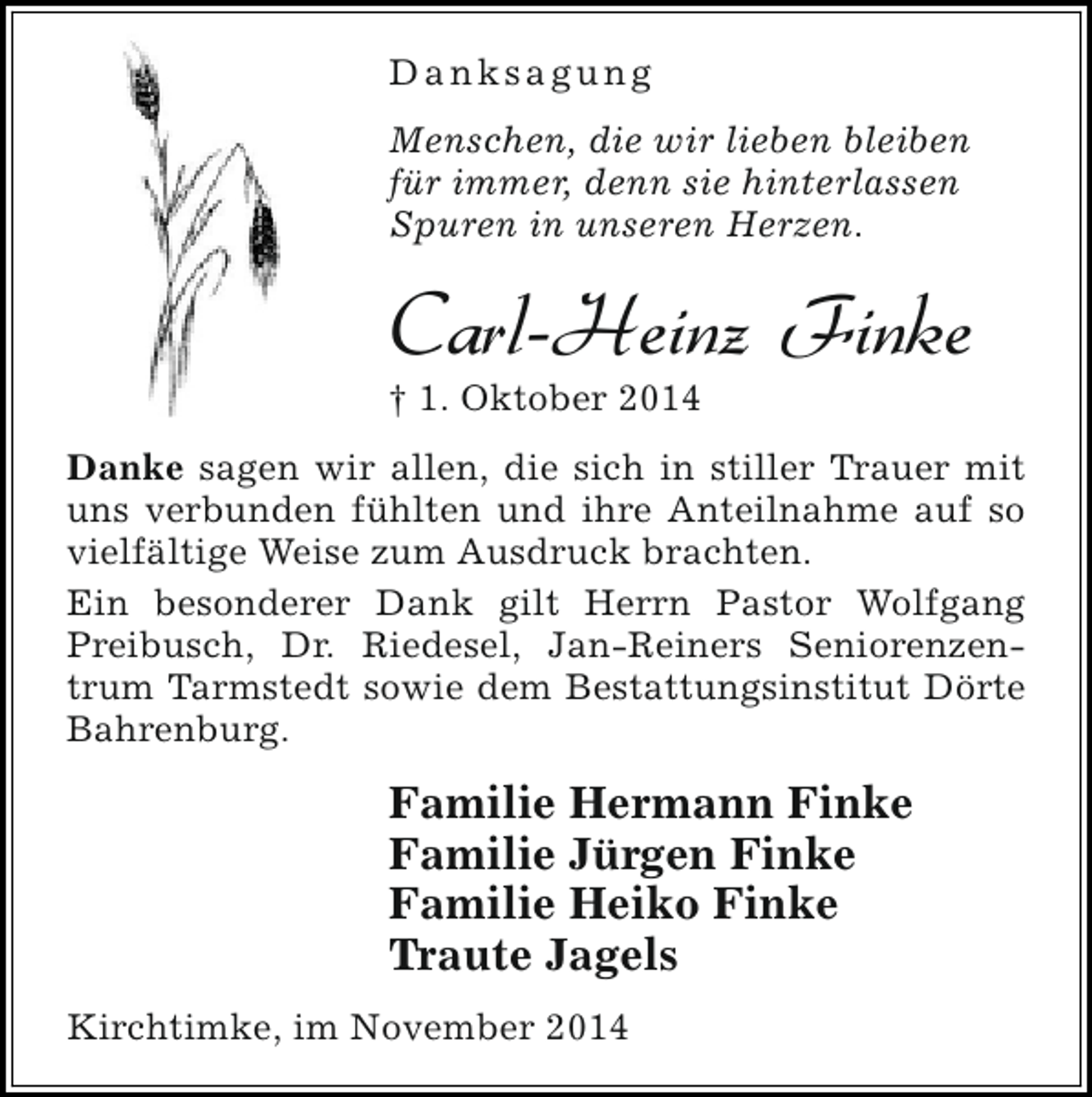 <p>Danksagung<br />Menschen, die wir lieben bleiben<br />für immer, denn sie hinterlassen<br />Spuren in unseren Herzen.</p><p>Carl-Heinz Finke</p><p>† 1. Oktober 2014</p><p>Danke sagen wir allen, die sich in stiller Trauer mit<br />uns verbunden fühlten und ihre Anteilnahme auf so<br />vielfältige Weise zum Ausdruck brachten.<br />Ein besonderer Dank gilt Herrn Pastor Wolfgang<br />Preibusch, Dr. Riedesel, Jan-Reiners Seniorenzentrum Tarmstedt sowie dem Bestattungsinstitut Dörte<br />Bahrenburg.</p><p>Familie Hermann Finke<br />Familie Jürgen Finke<br />Familie Heiko Finke<br />Traute Jagels<br />Kirchtimke, im November 2014</p>