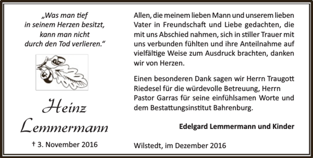 <p>„Was man ef<br />in seinem Herzen besitzt,<br />kann man nicht<br />durch den Tod verlieren.“</p><p>Heinz<br />Lemmermann<br />† 3. November 2016</p><p>Allen, die meinem lieben Mann und unserem lieben<br />Vater in Freundscha und Liebe gedachten, die<br />mit uns Abschied nahmen, sich in s ller Trauer mit<br />uns verbunden fühlten und ihre Anteilnahme auf<br />vielfäl ge Weise zum Ausdruck brachten, danken<br />wir von Herzen.<br />Einen besonderen Dank sagen wir Herrn Traugo<br />Riedesel für die würdevolle Betreuung, Herrn<br />Pastor Garras für seine einfühlsamen Worte und<br />dem Besta ungsins tut Bahrenburg.<br />Edelgard Lemmermann und Kinder<br />Wilstedt, im Dezember 2016</p>
