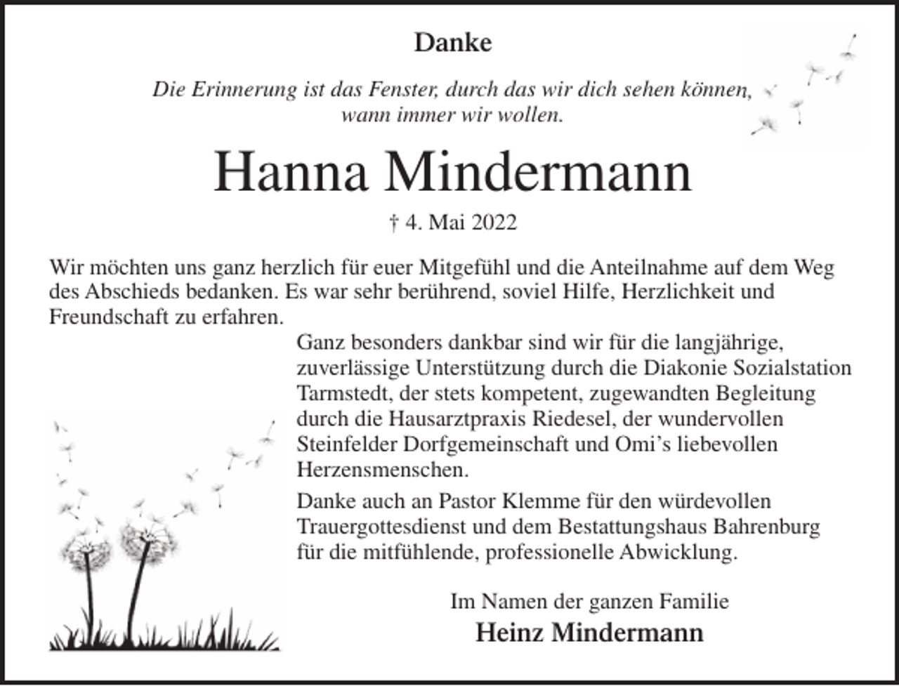 <p>Danke<br />Die Erinnerung ist das Fenster, durch das wir dich sehen können,<br />wann immer wir wollen.</p><p>Hanna Mindermann<br />† 4. Mai 2022<br />Wir möchten uns ganz herzlich für euer Mitgefühl und die Anteilnahme auf dem Weg<br />des Abschieds bedanken. Es war sehr berührend, soviel Hilfe, Herzlichkeit und<br />Freundschaft zu erfahren.<br />Ganz besonders dankbar sind wir für die langjährige,<br />zuverlässige Unterstützung durch die Diakonie Sozialstation<br />Tarmstedt, der stets kompetent, zugewandten Begleitung<br />durch die Hausarztpraxis Riedesel, der wundervollen<br />Steinfelder Dorfgemeinschaft und Omi’s liebevollen<br />Herzensmenschen.<br />Danke auch an Pastor Klemme für den würdevollen<br />Trauergottesdienst und dem Bestattungshaus Bahrenburg<br />für die mitfühlende, professionelle Abwicklung.<br />Im Namen der ganzen Familie</p><p>Heinz Mindermann</p>