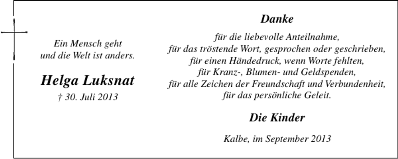 <p>Danke<br />Ein Mensch geht<br />und die Welt ist anders.</p><p>Helga Luksnat<br />† 30. Juli 2013</p><p>für die liebevolle Anteilnahme,<br />für das tröstende Wort, gesprochen oder geschrieben,<br />für einen Händedruck, wenn Worte fehlten,<br />für Kranz-, Blumen- und Geldspenden,<br />für alle Zeichen der Freundschaft und Verbundenheit,<br />für das persönliche Geleit.</p><p>Die Kinder<br />Kalbe, im September 2013</p>