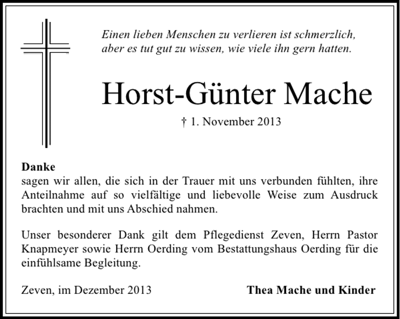 <p>Einen lieben Menschen zu verlieren ist schmerzlich,<br />aber es tut gut zu wissen, wie viele ihn gern hatten.</p><p>Horst-Günter Mache<br />† 1. November 2013</p><p>Danke<br />sagen wir allen, die sich in der Trauer mit uns verbunden fühlten, ihre<br />Anteilnahme auf so vielfältige und liebevolle Weise zum Ausdruck<br />brachten und mit uns Abschied nahmen.<br />Unser besonderer Dank gilt dem Pflegedienst Zeven, Herrn Pastor<br />Knapmeyer sowie Herrn Oerding vom Bestattungshaus Oerding für die<br />einfühlsame Begleitung.<br />Zeven, im Dezember 2013</p><p>Thea Mache und Kinder</p>