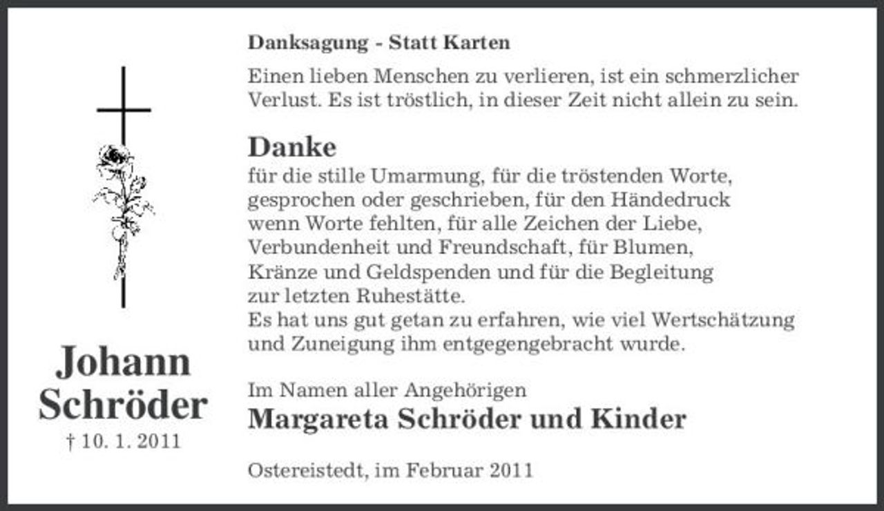 <p>Danksagung - Statt Karten Einen lieben Menschen zu verlieren, ist ein schmerzlicher Verlust. Es ist tröstlich, in dieser Zeit nicht allein zu sein.</p><p>Danke<br />für die stille Umarmung, für die tröstenden Worte, gesprochen oder geschrieben, für den Händedruck wenn Worte fehlten, für alle Zeichen der Liebe, Verbundenheit und Freundschaft, für Blumen, Kränze und Geldspenden und für die Begleitung zur letzten Ruhestätte. Es hat uns gut getan zu erfahren, wie viel Wertschätzung und Zuneigung ihm entgegengebracht wurde. Im Namen aller Angehörigen</p><p>Johann Schröder<br />† 10. 1. 2011</p><p>Margareta Schröder und Kinder<br />Ostereistedt, im Februar 2011</p>