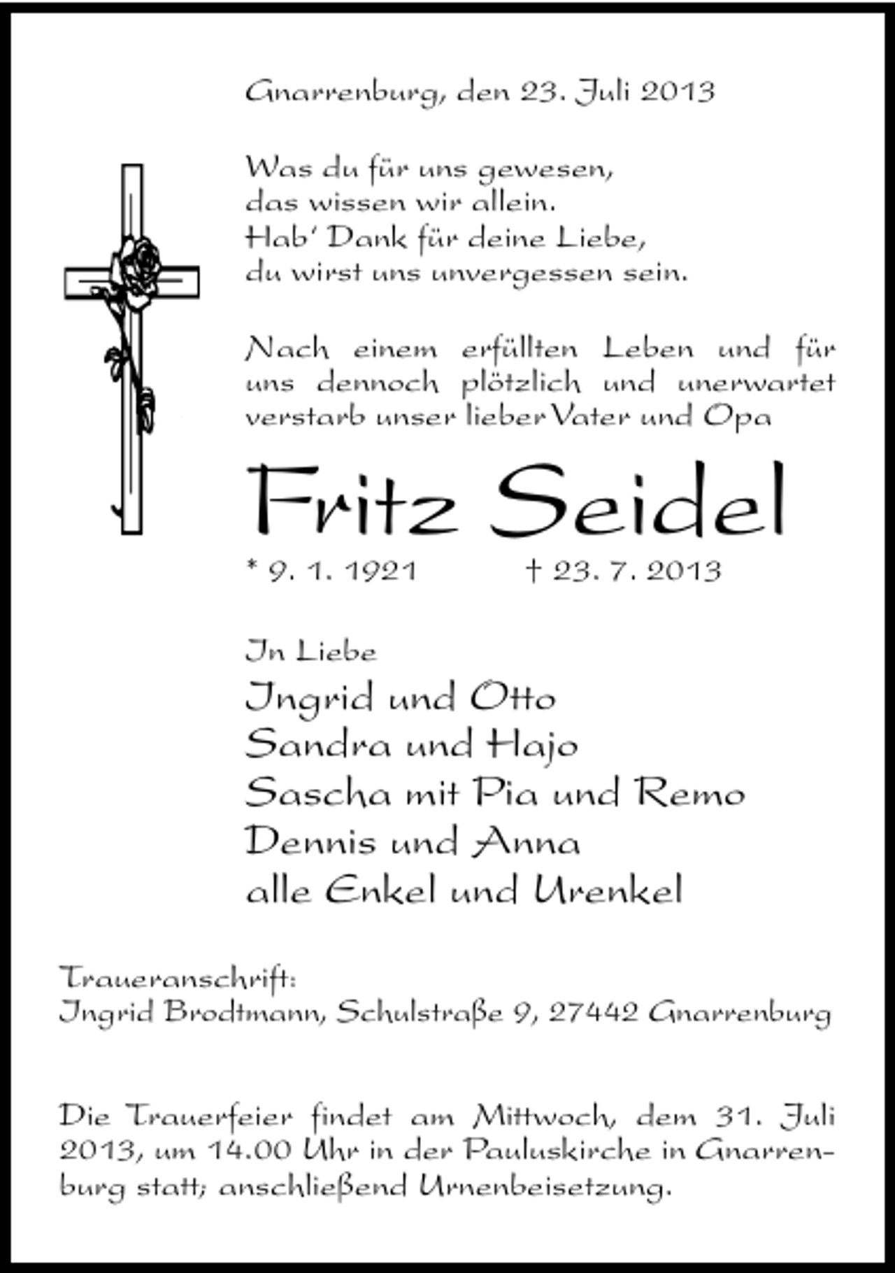 <p>Gnarrenburg, den 23. Juli 2013<br />Was du für uns gewesen,<br />das wissen wir allein.<br />Hab‘ Dank für deine Liebe,<br />du wirst uns unvergessen sein.<br />Nach einem erfüllten Leben und für<br />uns dennoch plötzlich und unerwartet<br />verstarb unser lieber Vater und Opa</p><p>Fritz Seidel<br />* 9. 1. 1921</p><p>† 23. 7. 2013</p><p>In Liebe</p><p>Ingrid und Otto<br />Sandra und Hajo<br />Sascha mit Pia und Remo<br />Dennis und Anna<br />alle Enkel und Urenkel</p><p>Traueranschrift:<br />Ingrid Brodtmann, Schulstraße 9, 27442 Gnarrenburg<br />Die Trauerfeier findet am Mittwoch, dem 31. Juli<br />2013, um 14.00 Uhr in der Pauluskirche in Gnarrenburg statt; anschließend Urnenbeisetzung.</p>