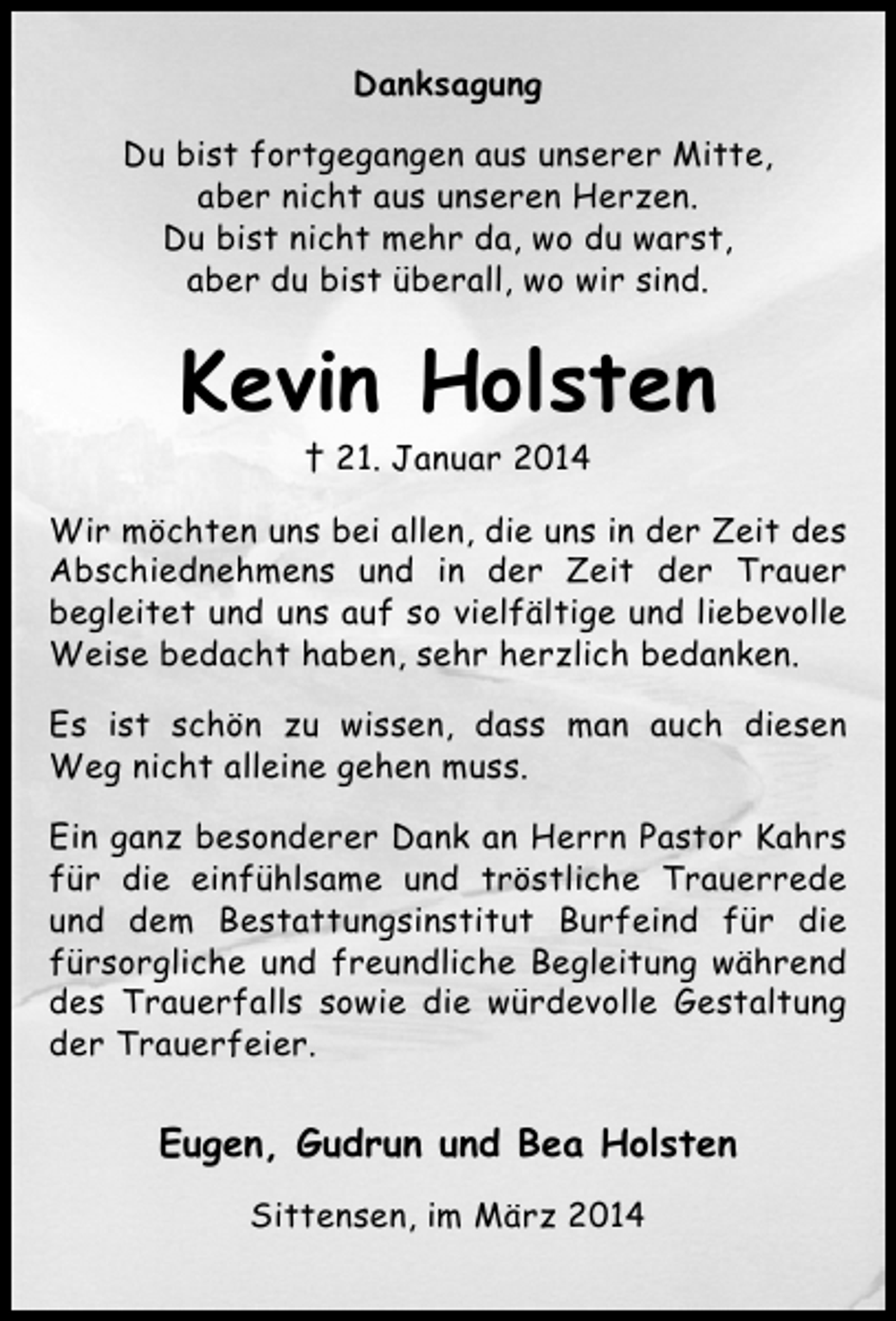 <p>Danksagung<br />Du bist fortgegangen aus unserer Mitte,<br />aber nicht aus unseren Herzen.<br />Du bist nicht mehr da, wo du warst,<br />aber du bist überall, wo wir sind.</p><p>Kevin Holsten<br />† 21. Januar 2014</p><p>Wir möchten uns bei allen, die uns in der Zeit des<br />Abschiednehmens und in der Zeit der Trauer<br />begleitet und uns auf so vielfältige und liebevolle<br />Weise bedacht haben, sehr herzlich bedanken.<br />Es ist schön zu wissen, dass man auch diesen<br />Weg nicht alleine gehen muss.<br />Ein ganz besonderer Dank an Herrn Pastor Kahrs<br />für die einfühlsame und tröstliche Trauerrede<br />und dem Bestattungsinstitut Burfeind für die<br />fürsorgliche und freundliche Begleitung während<br />des Trauerfalls sowie die würdevolle Gestaltung<br />der Trauerfeier.</p><p>Eugen, Gudrun und Bea Holsten<br />Sittensen, im März 2014</p>