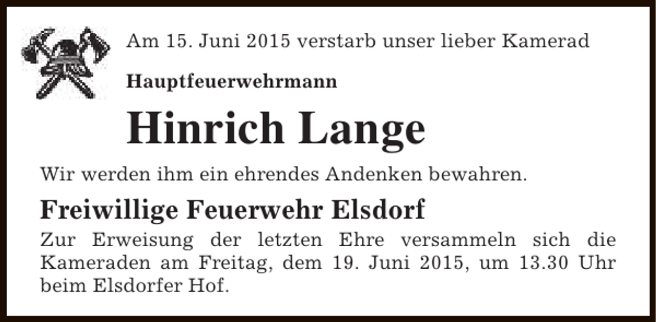 <p>Am 15. Juni 2015 verstarb unser lieber Kamerad<br />Hauptfeuerwehrmann</p><p>Hinrich Lange<br />Wir werden ihm ein ehrendes Andenken bewahren.</p><p>Freiwillige Feuerwehr Elsdorf</p><p>Zur Erweisung der letzten Ehre versammeln sich die<br />Kameraden am Freitag, dem 19. Juni 2015, um 13.30 Uhr<br />beim Elsdorfer Hof.</p>