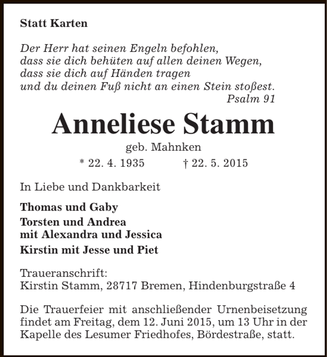 <p>Statt Karten<br />Der Herr hat seinen Engeln befohlen,<br />dass sie dich behüten auf allen deinen Wegen,<br />dass sie dich auf Händen tragen<br />und du deinen Fuß nicht an einen Stein stoßest.<br />Psalm 91</p><p>Anneliese Stamm<br />geb. Mahnken<br />* 22. 4. 1935<br />† 22. 5. 2015</p><p>In Liebe und Dankbarkeit<br />Thomas und Gaby<br />Torsten und Andrea<br />mit Alexandra und Jessica<br />Kirstin mit Jesse und Piet<br />Traueranschrift:<br />Kirstin Stamm, 28717 Bremen, Hindenburgstraße 4<br />Die Trauerfeier mit anschließender Urnenbeisetzung<br />findet am Freitag, dem 12. Juni 2015, um 13 Uhr in der<br />Kapelle des Lesumer Friedhofes, Bördestraße, statt.</p>